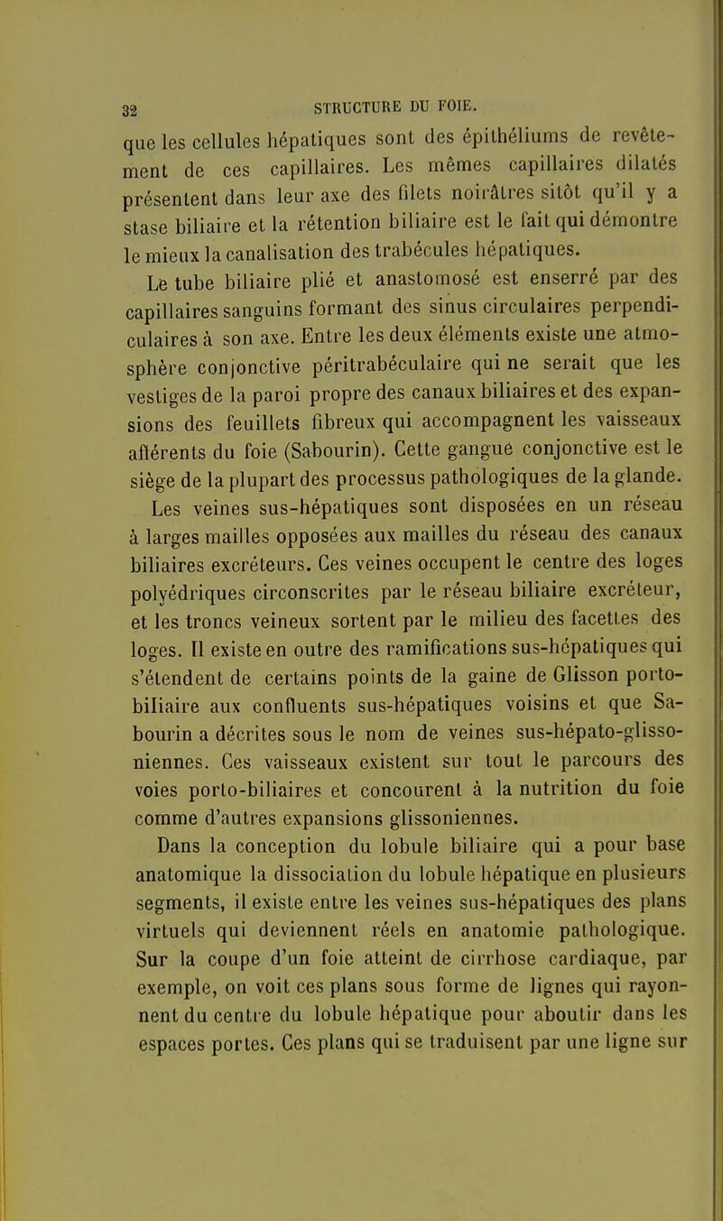 que les cellules hépatiques sont des épithéliums de revête- ment de ces capillaires. Les mêmes capillaires dilatés présentent dans leur axe des filets noirâlres sitôt qu'il y a stase biliaire et la rétention biliaire est le fait qui démontre le mieux la canalisation des trabécules hépatiques. Le tube biliaire plié et anastomosé est enserré par des capillaires sanguins formant des sinus circulaires perpendi- culaires à son axe. Entre les deux éléments existe une atmo- sphère conjonctive péritrabéculaire qui ne serait que les vestiges de la paroi propre des canaux biliaires et des expan- sions des feuillets fibreux qui accompagnent les vaisseaux afférents du foie (Sabourin). Cette gangue conjonctive est le siège de la plupart des processus pathologiques de la glande. Les veines sus-hépatiques sont disposées en un réseau à larges mailles opposées aux mailles du réseau des canaux biliaires excréteurs. Ces veines occupent le centre des loges polyédriques circonscrites par le réseau biliaire excréteur, et les troncs veineux sortent par le milieu des facettes des loges. Il existe en outre des ramifications sus-hépatiques qui s'étendent de certains points de la gaine de Glisson porto- biliaire aux confluents sus-hépatiques voisins et que Sa- bourin a décrites sous le nom de veines sus-hépato-glisso- niennes. Ces vaisseaux existent sur tout le parcours des voies porto-biliaires et concourent à la nutrition du foie comme d'autres expansions glissoniennes. Dans la conception du lobule biliaire qui a pour base anatomique la dissociation du lobule hépatique en plusieurs segments, il existe entre les veines sus-hépatiques des plans virtuels qui deviennent réels en anatomie pathologique. Sur la coupe d'un foie atteint de cirrhose cardiaque, par exemple, on voit ces plans sous forme de lignes qui rayon- nent du centre du lobule hépatique pour aboutir dans les espaces portes. Ces plans qui se traduisent par une ligne sur