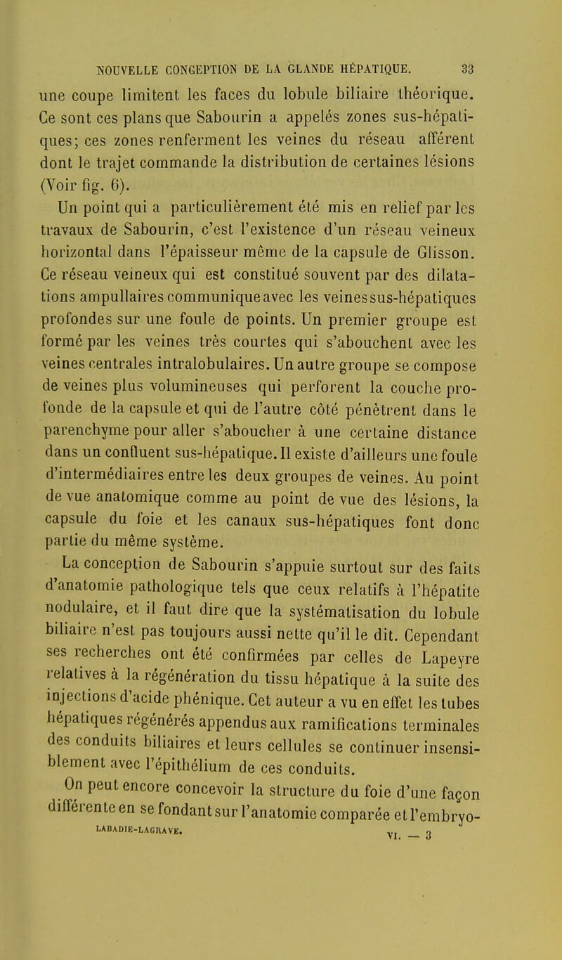 une coupe limitent les faces du lobule biliaire théorique. Ce sont ces plans que Sabourin a appelés zones sus-hépati- ques; ces zones renferment les veines du réseau afférent dont le trajet commande la distribution de certaines lésions (Voir fig. 6). Un point qui a particulièrement été mis en relief par les travaux de Sabourin, c'est l'existence d'un réseau veineux horizontal dans l'épaisseur même de la capsule de Glisson. Ce réseau veineux qui est constitué souvent par des dilata- tions ampullaires communique avec les veines sus-hépatiques profondes sur une foule de points. Un premier groupe est formé par les veines très courtes qui s'abouchent avec les veines centrales intralobulaires. Un autre groupe se compose de veines plus volumineuses qui perforent la couche pro- fonde de la capsule et qui de l'autre côté pénètrent dans le parenchyme pour aller s'aboucher à une certaine distance dans un confluent sus-hépatique. Il existe d'ailleurs une foule d'intermédiaires entre les deux groupes de veines. Au point de vue anatomique comme au point de vue des lésions, la capsule du foie et les canaux sus-hépatiques font donc partie du même système. La conception de Sabourin s'appuie surtout sur des faits d'anatomie pathologique tels que ceux relatifs à l'hépatite nodulaire, et il faut dire que la systématisation du lobule biliaire n'est pas toujours aussi nette qu'il le dit. Cependant ses recherches ont été confirmées par celles de Lapeyre relatives à la régénération du tissu hépatique à la suite des injections d'acide phénique. Cet auteur a vu en effet les tubes hépatiques régénérés appendus aux ramifications terminales des conduits biliaires et leurs cellules se continuer insensi- blement avec l'épithélium de ces conduits. On peut encore concevoir la structure du foie d'une façon différente en se fondant sur l'anatomie comparée et l'embryo- LABADIE-LAGRAVE. v. q