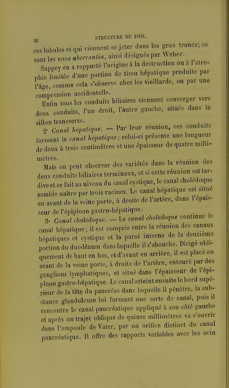 ces lobules et qui viennent se jeter dans les gros troncs; ce sont les vasaaberrantia, ainsi désignes par Weber Sappey en a rapporté l'origine à la destruction ou a 1 atro- phie limitée d'une portion de tissu hépatique produite par l'âge, comme cela s'observe chez les vieillards, ou par une compression accidentelle. Enfin tous les conduits biliaires viennent converger vers deux conduits, l'un droit, l'autre gauche, situés dans le sillon transverse. 2° Canal hépatique. - Par leur reunion, ces conduits forment le canal hépatique; celui-ci présente une longueur de deux à trois centimètres et une épaisseur de quatre milli- mètres. , , , ' Mais on peut observer des variétés dans la reunion des deux conduits biliaires terminaux, et si cette réunion est tar- dive et se fait au niveau du canal cystique, le canal cholédoque semble naître par trois racines. Le canal hépatique est situe en avant de la veine porte, à droite de l'artère, dans 1 épais- seur de l'épiploon gastro-hépatique. 3o Canal cholédoque. - Le canal cholédoque continue le canal hépatique; il est compris entre la réunion des canaux hépatiques et cystique et la paroi interne de la deuxième portion du duodénum dans laquelle il s'abouche. Dirige obli- quement de haut en bas, et d'avant en arrière, il est place en avant de la veine porte, à droite de l'artère, entouré par des ganglions lymphatiques, et situé dans l'épaisseur de l'épi- ploon gastro-hépatique. Le canal atteint ensuite le bord supé- rieur de la tête du pancréas dans laquelle il pénètre, la sub- stance glanduleuse lui formant une sorte de canal, puis il rencontre le canal pancréatique appliqué à son côté gauche et après un trajet oblique de quinze millimètres va s'ouvrir dans l'ampoule de Vater, par un orifice distinct du canal pancréatique. Il offre des rapports variables avec les acin