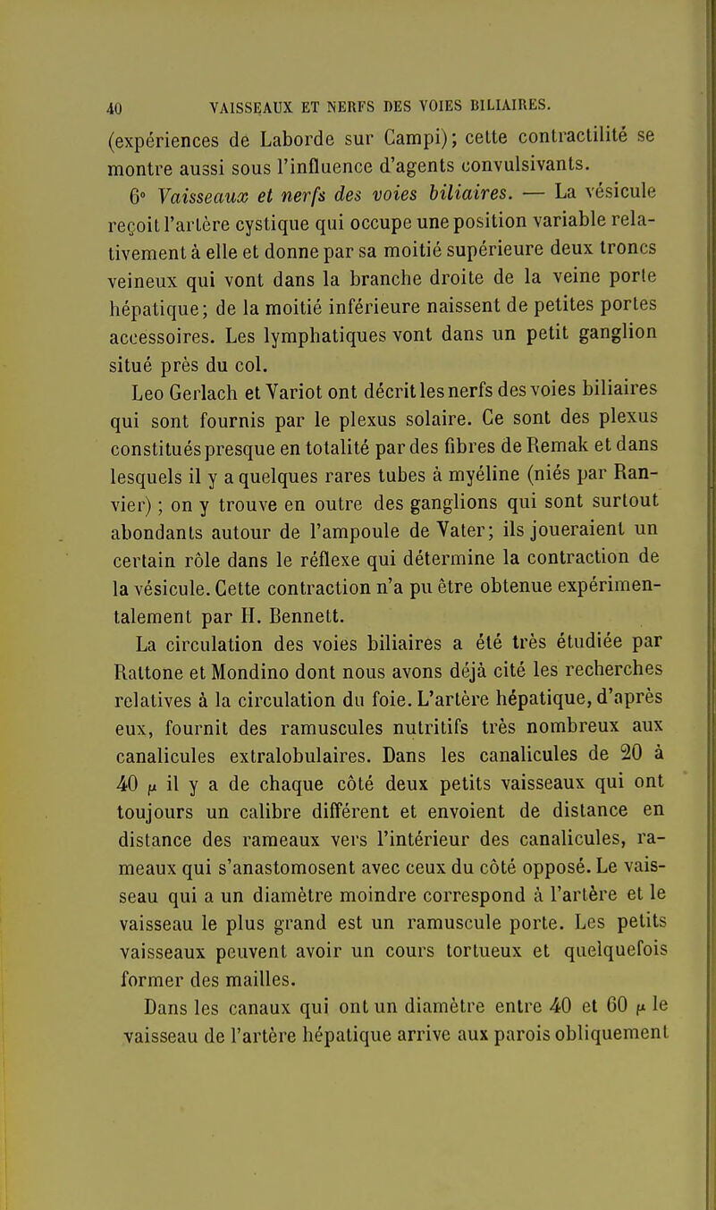 (expériences de Laborde sur Campi) ; cette contractilité se montre aussi sous l'influence d'agents convulsivants. 6° Vaisseaux et nerfs des voies biliaires. — La vésicule reçoit l'artère cystique qui occupe une position variable rela- tivement à elle et donne par sa moitié supérieure deux troncs veineux qui vont dans la branche droite de la veine porte hépatique; de la moitié inférieure naissent de petites portes accessoires. Les lymphatiques vont dans un petit ganglion situé près du col. Léo Gerlach et Variot ont décrit les nerfs des voies biliaires qui sont fournis par le plexus solaire. Ce sont des plexus constitués presque en totalité par des fibres de Remak et dans lesquels il y a quelques rares tubes à myéline (niés par Ran- vier) ; on y trouve en outre des ganglions qui sont surtout abondants autour de l'ampoule de Vater; ils joueraient un certain rôle dans le réflexe qui détermine la contraction de la vésicule. Cette contraction n'a pu être obtenue expérimen- talement par H. Bennett. La circulation des voies biliaires a été très étudiée par Raltone et Mondino dont nous avons déjà cité les recherches relatives à la circulation du foie. L'artère hépatique, d'après eux, fournit des ramuscules nutritifs très nombreux aux canalicules extralobulaires. Dans les canalicules de 20 à 40 fx il y a de chaque côté deux petits vaisseaux qui ont toujours un calibre différent et envoient de distance en distance des rameaux vers l'intérieur des canalicules, ra- meaux qui s'anastomosent avec ceux du côté opposé. Le vais- seau qui a un diamètre moindre correspond à l'artère et le vaisseau le plus grand est un ramuscule porte. Les petits vaisseaux peuvent avoir un cours tortueux et quelquefois former des mailles. Dans les canaux qui ont un diamètre entre 40 et 60 f* le vaisseau de l'artère hépatique arrive aux parois obliquement