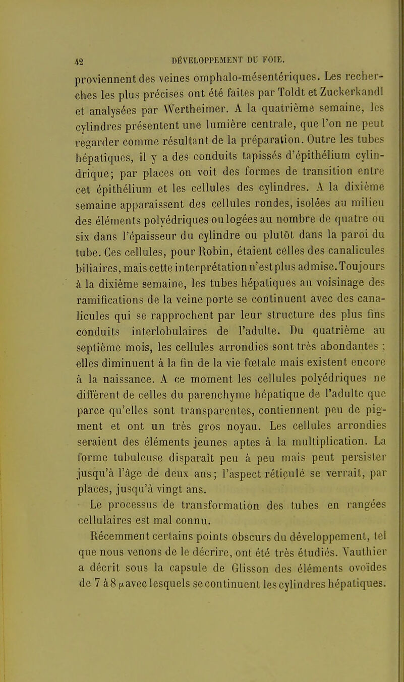 proviennent des veines omphalo-mésentériques. Les recher- ches les plus précises ont été faites par Toldt et Zuckerkandl et analysées par Wertheimer. A la quatrième semaine, les cylindres présentent une lumière centrale, que l'on ne peut regarder comme résultant de la préparation. Outre les tubes hépatiques, il y a des conduits tapissés d'épithélium cylin- drique; par places on voit des formes de transition entre cet épithélium et les cellules des cylindres. A la dixième semaine apparaissent des cellules rondes, isolées au milieu des éléments polyédriques ou logées au nombre de quatre ou six dans l'épaisseur du cylindre ou plutôt dans la paroi du tube. Ces cellules, pour Robin, étaient celles des canalicules biliaires, mais cette interprétation n'est plus admise. Toujours à la dixième semaine, les tubes hépatiques au voisinage des ramifications de la veine porte se continuent avec des cana- licules qui se rapprochent par leur structure des plus fins conduits interlobulaires de l'adulte. Du quatrième au septième mois, les cellules arrondies sont très abondantes : elles diminuent à la fin de la vie fœtale mais existent encore à la naissance. A ce moment les cellules polyédriques ne diffèrent de celles du parenchyme hépatique de l'adulte que parce qu'elles sont transparentes, contiennent peu de pig- ment et ont un très gros noyau. Les cellules arrondies seraient des éléments jeunes aptes à la multiplication. La forme tubuleuse disparaît peu à peu mais peut persister jusqu'à l'âge de deux ans; l'aspect réticulé se verrait, par places, jusqu'à vingt ans. Le processus de transformation des tubes en rangées cellulaires est mal connu. Récemment certains points obscurs du développement, tel que nous venons de le décrire, ont été très étudiés. Yauthier a décrit sous la capsule de Glisson des éléments ovoïdes de 7 à8fx avec lesquels se continuent les cylindres hépatiques.
