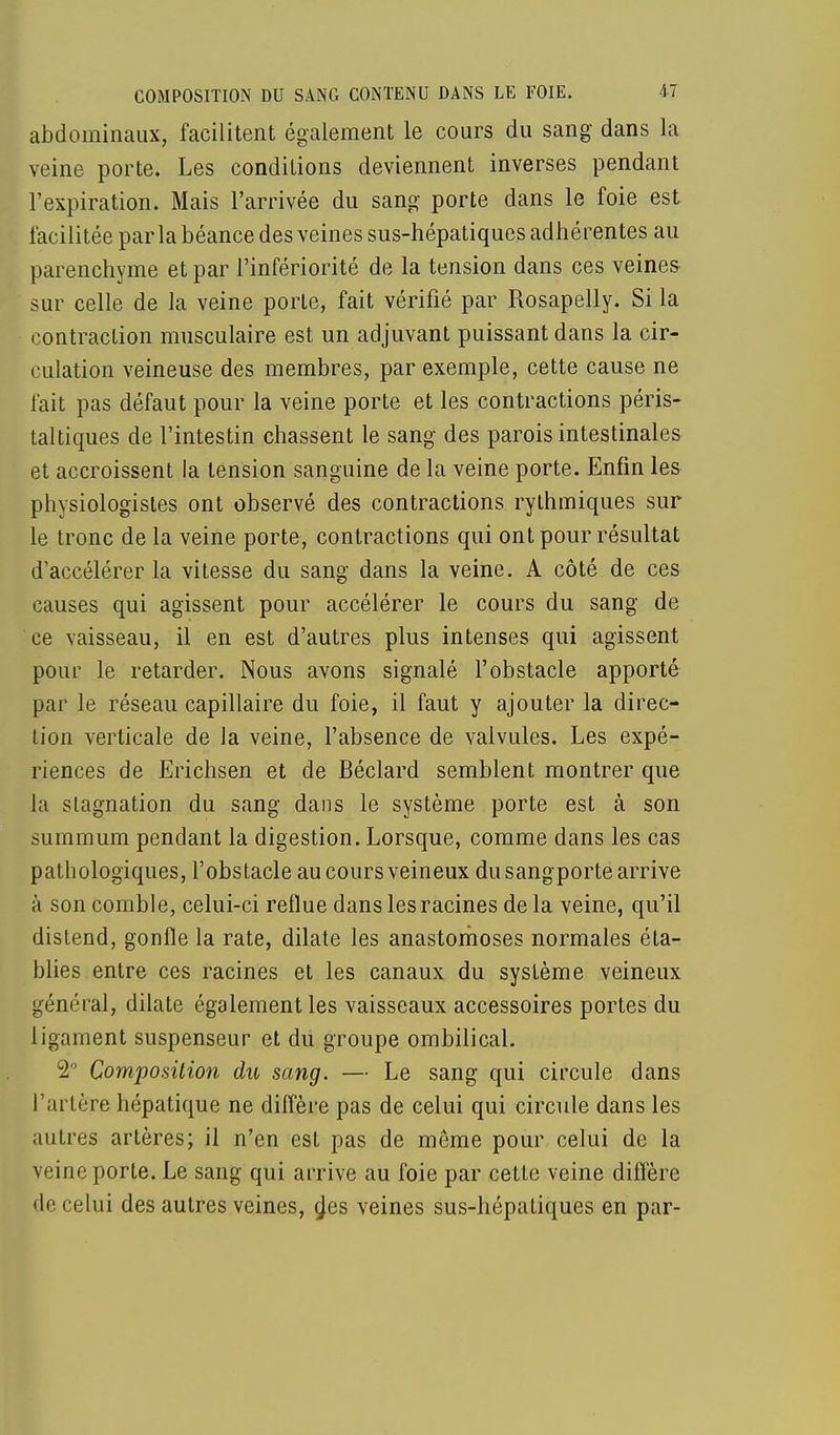 abdominaux, facilitent également le cours du sang dans la veine porte. Les conditions deviennent inverses pendant l'expiration. Mais l'arrivée du sang porte dans le foie est facilitée parla béance des veines sus-hépatiques adhérentes au parenchyme et par l'infériorité de la tension dans ces veines sur celle de la veine porte, fait vérifié par Rosapelly. Si la contraction musculaire est un adjuvant puissant dans la cir- culation veineuse des membres, par exemple, cette cause ne fait pas défaut pour la veine porte et les contractions péris- taltiques de l'intestin chassent le sang des parois intestinales et accroissent la tension sanguine de la veine porte. Enfin les physiologistes ont observé des contractions rythmiques sur le tronc de la veine porte, contractions qui ont pour résultat d'accélérer la vitesse du sang dans la veine. A côté de ces causes qui agissent pour accélérer le cours du sang de ce vaisseau, il en est d'autres plus intenses qui agissent pour le retarder. Nous avons signalé l'obstacle apporté par le réseau capillaire du foie, il faut y ajouter la direc- tion verticale de la veine, l'absence de valvules. Les expé- riences de Erichsen et de Béclard semblent montrer que la stagnation du sang dans le système porte est à son summum pendant la digestion. Lorsque, comme dans les cas pathologiques, l'obstacle au cours veineux dusangporte arrive à son comble, celui-ci reflue dans les racines de la veine, qu'il distend, gonfle la rate, dilate les anastomoses normales éta- blies entre ces racines et les canaux du système veineux général, dilate également les vaisseaux accessoires portes du ligament suspenseur et du groupe ombilical. 2° Composition du sang. — Le sang qui circule dans l'artère hépatique ne diffère pas de celui qui circule dans les autres artères; il n'en est pas de même pour celui de la veine porte. Le sang qui arrive au foie par cette veine diffère de celui des autres veines, n'es veines sus-hépatiques en par-