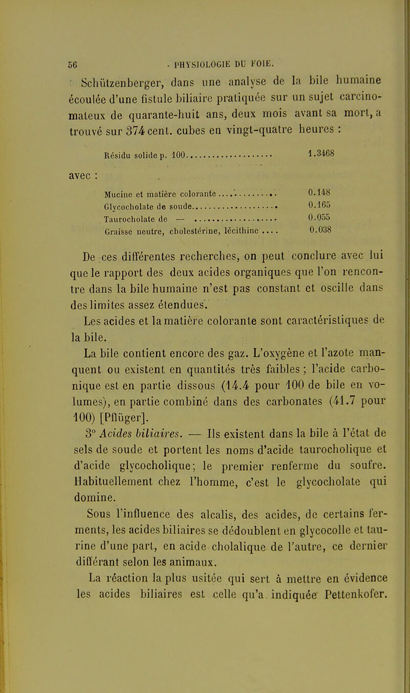 Schùtzenberger, dans une analyse de la bile humaine écoulée d'une fistule biliaire pratiquée sur un sujet carcino- mateux de quarante-huit ans, deux mois avant sa mort, a trouvé sur 374 cent, cubes en vingt-quatre heures : Résidu solide p. 100 1.3468 avec : Mucine et matière colorante....'. Glycocholate de soude Taurocholate de — Graisse neutre, cholestérine, lécithinc .... De ces différentes recherches, on peut conclure avec lui que le rapport des deux acides organiques que Ton rencon- tre dans la bile humaine n'est pas constant et oscille dans des limites assez étendues. Les acides et la matière colorante sont caractéristiques de la bile. La bile contient encore des gaz. L'oxygène et l'azote man- quent ou existent en quantités très faibles ; l'acide carbo- nique est en partie dissous (14.4 pour 400 de bile en vo- lumes), en partie combiné dans des carbonates (41.7 pour 100) [Pflùger]. 3° Acides biliaires. — Ils existent dans la bile à l'état de sels de soude et portent les noms d'acide taurocholique et d'acide glycocholique; le premier renferme du soufre. Habituellement chez l'homme, c'est le glycocholate qui domine. Sous l'influence des alcalis, des acides, de certains fer- ments, les acides biliaires se dédoublent en glycocolle et tau- rine d'une part, en acide cholalique de l'autre, ce dernier différant selon les animaux. La réaction la plus usitée qui sert à mettre en évidence les acides biliaires est celle qu'a indiquée Pettenkofer. 0.148 0.165 0.055 0.038