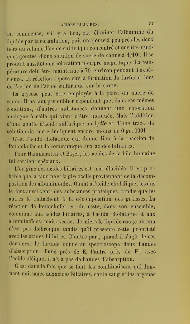 On commence, s'il y a lieu, par éliminer l'albumine du liquide par la coagulation, puis on ajoute à peu près les deux tiers du volume d'acide sulfurique concentré et ensuite quel- ques gouttes d'une solution de sucre de canne à 1/10e. 11 se produit aussitôt une coloration pourpre magnifique. La tem- pérature doit être maintenue à 70° environ pendant l'expé- rience. La réaction repose sur la formation du furfurol lors de l'action de l'acide sulfurique sur le sucre. La glycose peut être employée à la place du sucre de canne. Il ne faut pas oublier cependant que, dans ces mêmes conditions, d'autres substances donnent une coloration analogue à celle qui vient d'être indiquée. Mais l'addition d'une goutte d'acide sulfurique au 1/25° et d'une trace de solution de sucre indiquent encore moins de 0 gr. 0001. C'est l'acide cholalique qui donne lieu à la réaction de Pettenkofer et la communique aux acides biliaires. Pour Hammarsten et Bayer, les acides de la bile humaine lui seraient spéciaux. L'origine des acides biliaires est mal élucidée. Il est pro- bable que la taurine et la glycocolle proviennent de la décom- position des albuminoïdes. Quant à l'acide cholalique, les uns le font aussi venir des substances protéiques, tandis que les autres le rattachent à la décomposition des graisses. La réaction de Pettenkofer est du reste, dans son ensemble, commune aux acides biliaires, à l'acide cholalique et aux albuminoïdes, maisavecces derniers le liquide rouge obtenu n'est pas dichroïque, tandis qu'il présente cette propriété avec les acides biliaires. D'autre part, quand il s'agit de ces derniers, le liquide donne au spectroscope deux bandes d'absorption, l'une près de E, l'autre près de F; avec l'acide oléique, il n'y a pas de bandes d'absorption. C'est dans le foie que se font les combinaisons qui don- nent naissance auxacides biliaires, carie sang et les organes
