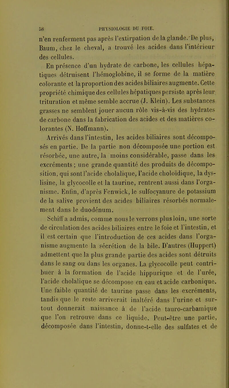 n'en renferment pas après l'extirpation de la glande.'De plus, Baum, chez le cheval, a trouvé les acides dans l'intérieur des cellules. En présence d'un hydrate de carbone, les cellules hépa- tiques détruisent l'hémoglobine, il se forme de la matière colorante et laproportiondes acides biliaires augmente. Cette propriété chimique des cellules hépatiques persiste après leur trituration et même semble accrue (J. Klein). Les substances grasses ne semblent jouer aucun rôle vis-à-vis des hydrates de carbone dans la fabrication des acides et des matières co- lorantes (N. Hoffmann). Arrivés dans l'intestin, les acides biliaires sont décompo- sés en partie. De la partie non décomposée une portion est résorbée, une autre, la moins considérable, passe dans les excréments ; une grande quantité des produits de décompo- sition, qui sont l'acide cholalique, l'acide choloïdique, la dys- lisine, la glycocolle et la taurine, rentrent aussi dans l'orga- nisme. Enfin, d'après Fenwick, le sulfocyanure de potassium delà salive provient des acides biliaires résorbés normale- ment dans le duodénum. Schiff a admis, comme nous le verrons plus loin, une sorte de circulation des acides biliaires entre le foie et l'intestin, et il est certain que l'introduction de ces acides dans l'orga- nisme augmente la sécrétion de la bile. D'autres (Huppert) admettent que la plus grande partie des acides sont détruits dans le sang ou dans les organes. La glycocolle peut contri- buer à la formation de l'acide hippurique et de l'urée, l'acide cholalique se décompose en eau et acide carbonique. Une faible quantité de taurine passe dans les excréments, tandis que le reste arriverait inaltéré dans l'urine et sur- tout donnerait naissance à de l'acide tauro-carbamique que l'on retrouve dans ce liquide. Peut-être une partie, décomposée dans l'intestin, donne-t-elle des sulfates et de