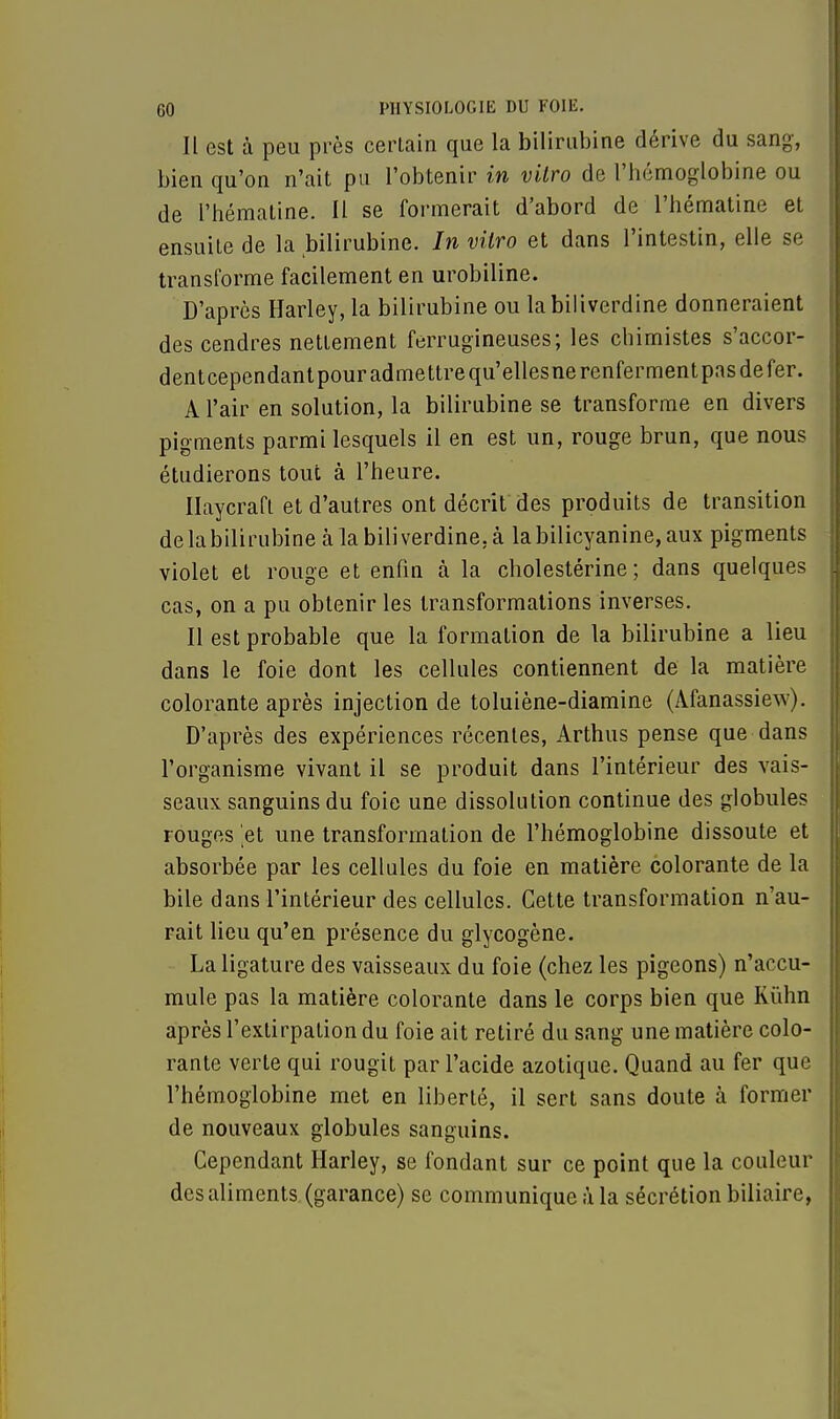 Il est à peu près certain que la bilirubine dérive du sang, bien qu'on n'ait pu l'obtenir in vilro de l'hémoglobine ou de l'hématine. Il se formerait d'abord de l'hématine et ensuite de la bilirubine. In vilro et dans l'intestin, elle se transforme facilement en urobiline. D'après Harley, la bilirubine ou labiliverdine donneraient des cendres nettement ferrugineuses; les chimistes s'accor- dentcependantpouradmettrequ'ellesnerenfermentpasdefer. A l'air en solution, la bilirubine se transforme en divers pigments parmi lesquels il en est un, rouge brun, que nous étudierons tout à l'heure. Ilaycrafl et d'autres ont décrit des produits de transition de la bilirubine à labiliverdine. à la bilicyanine, aux pigments violet et rouge et enfin à la cholestérine ; dans quelques cas, on a pu obtenir les transformations inverses. Il est probable que la formation de la bilirubine a lieu dans le foie dont les cellules contiennent de la matière colorante après injection de toluiène-diamine (Afanassiew). D'après des expériences récentes, Arthus pense que dans l'organisme vivant il se produit dans l'intérieur des vais- seaux sanguins du foie une dissolution continue des globules rouges 'et une transformation de l'hémoglobine dissoute et absorbée par les cellules du foie en matière colorante de la bile dans l'intérieur des cellules. Cette transformation n'au- rait lieu qu'en présence du glycogène. La ligature des vaisseaux du foie (chez les pigeons) n'accu- mule pas la matière colorante dans le corps bien que Rùhn après l'extirpation du foie ait retiré du sang une matière colo- rante verte qui rougit par l'acide azotique. Quand au fer que l'hémoglobine met en liberté, il sert sans doute à former de nouveaux globules sanguins. Cependant Harley, se fondant sur ce point que la couleur des aliments (garance) se communique à la sécrétion biliaire,
