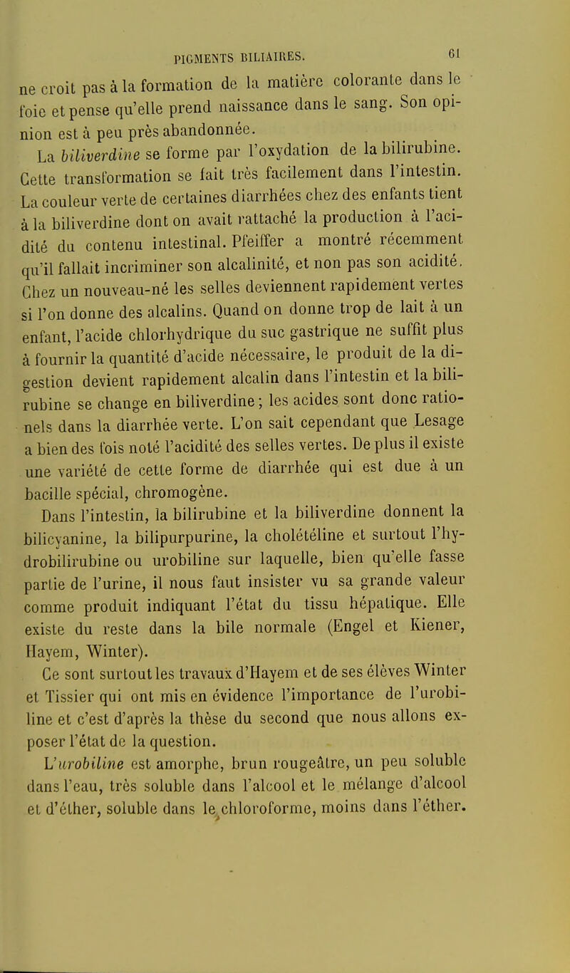 PIGMENTS BILIAIRES. bl ne croit pas à la formation de la matière colorante dans le foie et pense qu'elle prend naissance dans le sang. Son opi- nion est à peu près abandonnée. La biliverdine se forme par l'oxydation de la bilirubine. Cette transformation se fait très facilement dans l'intestin. La couleur verte de certaines diarrhées chez des enfants tient à la biliverdine dont on avait rattaché la production à l'aci- dité du contenu intestinal. Pfeiffer a montré récemment qu'il fallait incriminer son alcalinité, et non pas son acidité. Chez un nouveau-né les selles deviennent rapidement vertes si l'on donne des alcalins. Quand on donne trop de lait à un enfant, l'acide chlorhydrique du suc gastrique ne suffit plus à fournir la quantité d'acide nécessaire, le produit de la di- gestion devient rapidement alcalin dans l'intestin et la bili- rubine se change en biliverdine ; les acides sont donc ratio- nels dans la diarrhée verte. L'on sait cependant que Lesage a bien des fois noté l'acidité des selles vertes. De plus il existe une variété de cette forme de diarrhée qui est due à un bacille spécial, chromogène. Dans l'intestin, la bilirubine et la biliverdine donnent la bilicyanine, la bilipurpurine, la cholétéline et surtout l'hy- drobilirubine ou urobiline sur laquelle, bien qu'elle fasse partie de l'urine, il nous faut insister vu sa grande valeur comme produit indiquant l'état du tissu hépatique. Elle existe du reste dans la bile normale (Engel et Kiener, Hayem, Winter). Ce sont surtout les travaux d'Hayem et de ses élèves Winter et Tissier qui ont mis en évidence l'importance de l'urobi- line et c'est d'après la thèse du second que nous allons ex- poser l'état de la question. L'urobiline est amorphe, brun rougeâlre, un peu solublc dans l'eau, très soluble dans l'alcool et le mélange d'alcool et d'éther, soluble dans le chloroforme, moins dans l'éther.