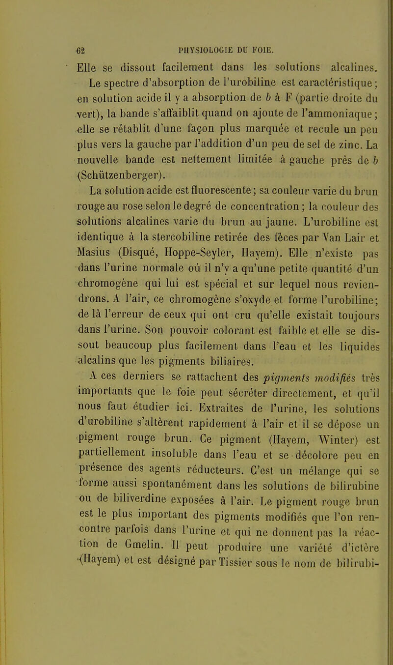Elle se dissout facilement dans les solutions alcalines. Le spectre d'absorption de l'urobiline est caractéristique ; en solution acide il y a absorption de b à F (partie droite du vert), la bande s'affaiblit quand on ajoute de l'ammoniaque ; elle se rétablit d'une façon plus marquée et recule un peu plus vers la gauche par l'addition d'un peu de sel de zinc. La nouvelle bande est nettement limitée à gauche près de b (Schûtzenberger). La solution acide est fluorescente ; sa couleur varie du brun rouge au rose selon le degré de concentration; la couleur des solutions alcalines varie du brun au jaune. L'urobiline est identique à la stercobiline retirée des fèces par Van Lair et Masius (Disqué, Hoppe-Seyler, Hayem). Elle n'existe pas dans l'urine normale où il n'y a qu'une petite quantité d'un chromogène qui lui est spécial et sur lequel nous revien- drons. A l'air, ce chromogène s'oxyde et forme l'urobiline; de là l'erreur de ceux qui ont cru qu'elle existait toujours dans l'urine. Son pouvoir colorant est faible et elle se dis- sout beaucoup plus facilement dans l'eau et les liquides alcalins que les pigments biliaires. A ces derniers se rattachent des pigments modifiés très importants que le foie peut sécréter directement, et qu'il nous faut étudier ici. Extraites de l'urine, les solutions d'urobiline s'altèrent rapidement à l'air et il se dépose un pigment rouge brun. Ce pigment (Hayem, Winter) est partiellement insoluble dans l'eau et se décolore peu en présence des agents réducteurs. C'est un mélange qui se forme aussi spontanément dans les solutions de bilirubine ou de biliverdine exposées à l'air. Le pigment rouge brun est le plus important des pigments modifiés que l'on ren- contre parfois dans l'urine et qui ne donnent pas la réac- tion de Gmelin. 11 peut produire une variété d'ictère (Hayem) et est désigné parTissier sous le nom de bilirubi-
