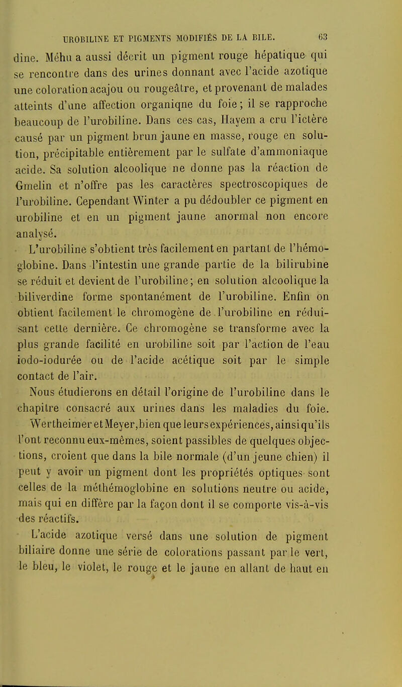 dine. Méhu a aussi décrit un pigment rouge hépatique qui se rencontre dans des urines donnant avec l'acide azotique une coloration acajou ou rougeâtre, et provenant de malades atteints d'une affection organiqne du foie ; il se rapproche beaucoup de l'urobiline. Dans ces cas, Hayem a cru l'ictère causé par un pigment brun jaune en masse, rouge en solu- tion, précipitable entièrement par le sulfate d'ammoniaque acide. Sa solution alcoolique ne donne pas la réaction de Gmelin et n'offre pas les caractères spectroscopiques de l'urobiline. Cependant Winter a pu dédoubler ce pigment en urobiline et en un pigment jaune anormal non encore analysé. L'urobiline s'obtient très facilement en partant de l'hémo- globine. Dans l'intestin une grande partie de la bilirubine se réduit et devient de l'urobiline; en solution alcoolique la biliverdine forme spontanément de l'urobiline. Enfin on obtient facilement le chromogène de l'urobiline en rédui- sant cette dernière. Ce chromogène se transforme avec la plus grande facilité en urobiline soit par l'action de l'eau iodo-iodurée ou de l'acide acétique soit par le simple contact de l'air. Nous étudierons en détail l'origine de l'urobiline dans le chapitre consacré aux urines dans les maladies du foie. Wertheimer et Meyer,bien que leurs expériences, ainsiqu'ils l'ont reconnu eux-mêmes, soient passibles de quelques objec- tions, croient que dans la bile normale (d'un jeune chien) il peut y avoir un pigment dont les propriétés optiques sont celles de la méthémoglobine en solutions neutre ou acide, mais qui en diffère par la façon dont il se comporte vis-à-vis des réactifs. L'acide azotique versé dans une solution de pigment biliaire donne une série de colorations passant par le vert, le bleu, le violet, le rouge et le jaune en allanL de haut en