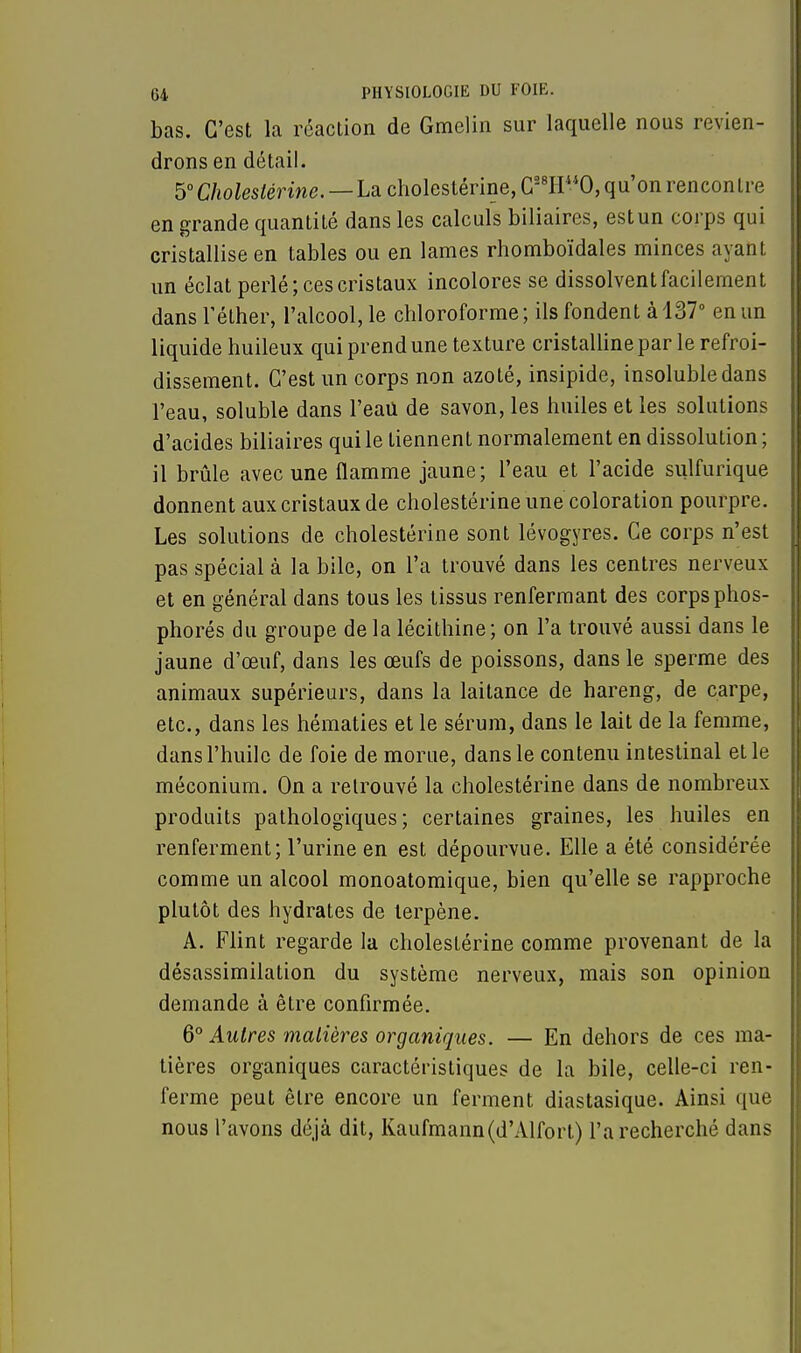 bas. C'est la réaction de Gmelin sur laquelle nous revien- drons en détail. 5° Choleslérine. — La cholestérine, C28H0, qu'on rencontre en grande quantité dans les calculs biliaires, est un corps qui cristallise en tables ou en lames rhomboïdales minces ayant un éclat perlé; ces cristaux incolores se dissolvent facilement dans Téther, l'alcool, le chloroforme ; ils fondent à 137° en un liquide huileux qui prend une texture cristalline par le refroi- dissement. C'est un corps non azoté, insipide, insoluble dans l'eau, soluble dans l'eau de savon, les huiles et les solutions d'acides biliaires qui le tiennent normalement en dissolution ; il brûle avec une flamme jaune; l'eau et l'acide sulfurique donnent aux cristaux de cholestérine une coloration pourpre. Les solutions de cholestérine sont lévogyres. Ce corps n'est pas spécial à la bile, on l'a trouvé dans les centres nerveux et en général dans tous les tissus renfermant des corps phos- phorés du groupe de la lécithine; on l'a trouvé aussi dans le jaune d'œuf, dans les œufs de poissons, dans le sperme des animaux supérieurs, dans la laitance de hareng, de carpe, etc., dans les hématies et le sérum, dans le lait de la femme, dans l'huile de foie de morue, dans le contenu intestinal et le méconium. On a retrouvé la cholestérine dans de nombreux produits pathologiques; certaines graines, les huiles en renferment; l'urine en est dépourvue. Elle a été considérée comme un alcool monoatomique, bien qu'elle se rapproche plutôt des hydrates de lerpène. A. Flint regarde la cholestérine comme provenant de la désassimilation du système nerveux, mais son opinion demande à être confirmée. 6° Autres matières organiques. — En dehors de ces ma- tières organiques caractéristiques de la bile, celle-ci ren- ferme peut être encore un ferment diastasique. Ainsi que nous l'avons déjà dit, Kaufmann(d'Alfort) l'a recherché dans