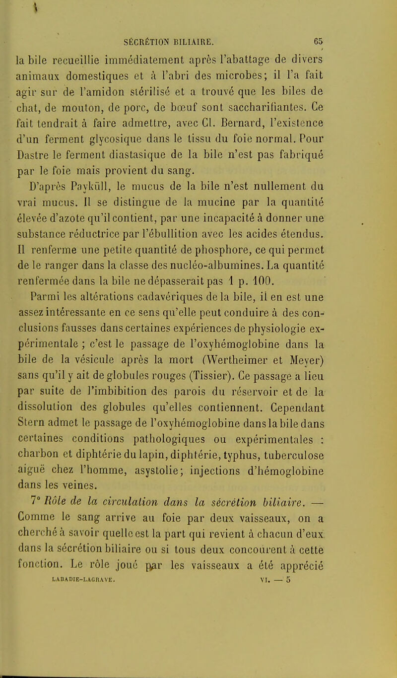 \ SÉCRÉTION BILIAIRE. 65 la bile recueillie immédiatement après l'abattage de divers animaux domestiques et à l'abri des microbes; il l'a fait agir sur de l'amidon stérilisé et a trouvé que les biles de chat, de mouton, de porc, de bœuf sont saccharifiantes. Ce fait tendrait à faire admettre, avec Gl. Bernard, l'existence d'un ferment glycosique dans le tissu du foie normal. Pour Dastre le ferment diastasique de la bile n'est pas fabriqué par le foie mais provient du sang. D'après Paykûll, le mucus de la bile n'est nullement du vrai mucus. Il se dislingue de la mucine par la quantité élevée d'azote qu'il contient, par une incapacité à donner une substance réductrice par l'ébullition avec les acides étendus. Il renferme une petite quantité de phosphore, ce qui permet de le ranger dans la classe des nucléo-albumines. La quantité renfermée dans la bile ne dépasserait pas 1 p. 100. Parmi les altérations cadavériques delà bile, il en est une assez intéressante en ce sens qu'elle peut conduire à des con- clusions fausses dans certaines expériences de physiologie ex- périmentale ; c'est le passage de l'oxyhémoglobine dans la bile de la vésicule après la mort (Wertheimer et Meyer) sans qu'il y ait de globules rouges (Tissier). Ce passage a lieu par suite de l'imbibition des parois du réservoir et de la dissolution des globules qu'elles contiennent. Cependant Stern admet le passage de l'oxyhémoglobine dans la bile dans certaines conditions pathologiques ou expérimentales : charbon et diphtérie du lapin, diphtérie, typhus, tuberculose aiguë chez l'homme, asystolie; injections d'hémoglobine dans les veines. 7° Rôle de la circulation dans la sécrétion biliaire. — Comme le sang arrive au foie par deux vaisseaux, on a cherché à savoir quelle est la part qui revient à chacun d'eux dans la sécrétion biliaire ou si tous deux concourent à cette fonction. Le rôle joué par les vaisseaux a été apprécié