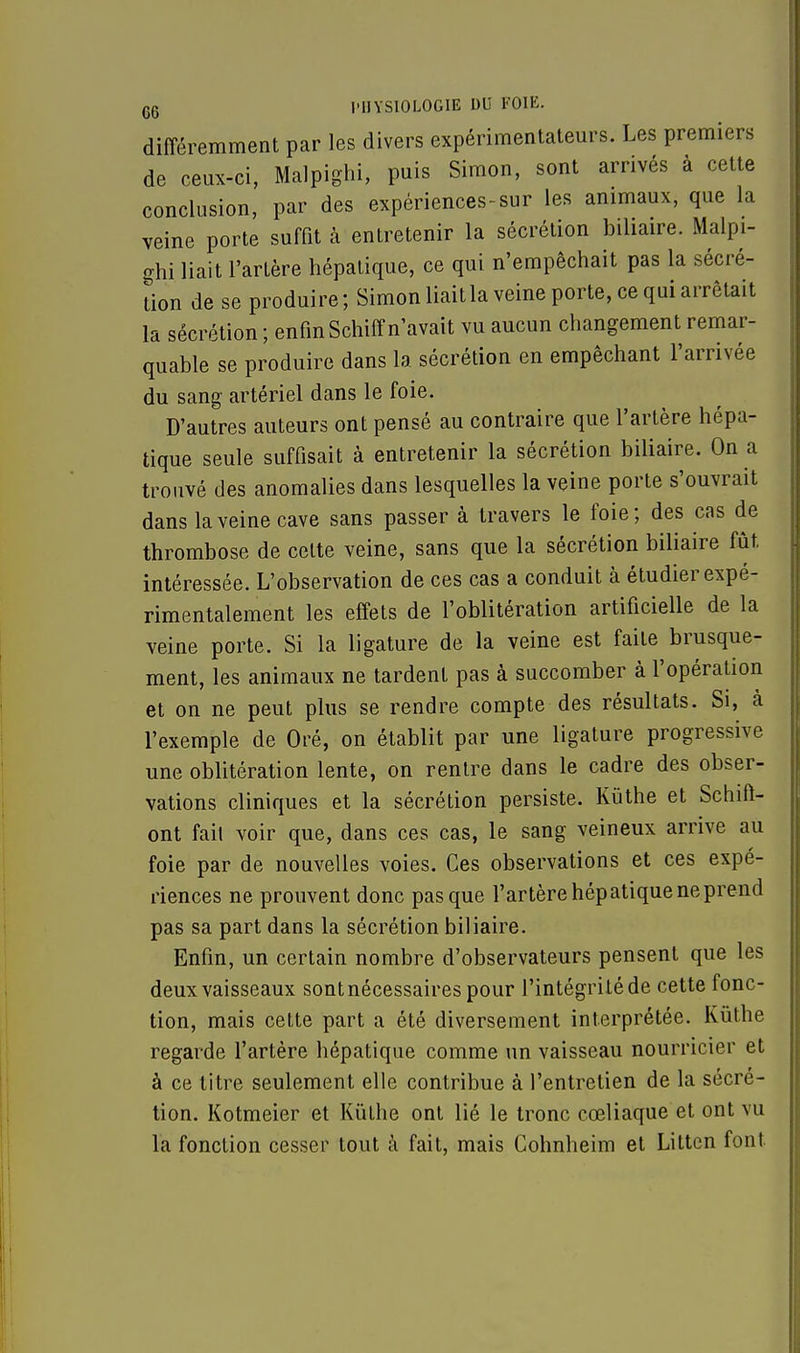 différemment par les divers expérimentateurs. Les premiers de ceux-ci, Malpighi, puis Simon, sont arrivés à cette conclusion, par des expériences-sur les animaux, que la veine porte suffit à entretenir la sécrétion biliaire. Malpi- ghi liait l'artère hépatique, ce qui n'empêchait pas la sécré- tion de se produire; Simon liait la veine porte, ce qui arrêtait la sécrétion; enfinSchiffn'avait vu aucun changement remar- quable se produire dans la sécrétion en empêchant l'arrivée du sang artériel dans le foie. D'autres auteurs ont pensé au contraire que l'artère hépa- tique seule suffisait à entretenir la sécrétion biliaire. On a trouvé des anomalies dans lesquelles la veine porte s'ouvrait dans la veine cave sans passer à travers le foie; des cas de thrombose de celte veine, sans que la sécrétion biliaire fût. intéressée. L'observation de ces cas a conduit à étudier expé- rimentalement les effets de l'oblitération artificielle de la veine porte. Si la ligature de la veine est faite brusque- ment, les animaux ne tardent pas à succomber à l'opération et on ne peut plus se rendre compte des résultats. Si, cà l'exemple de Oré, on établit par une ligature progressive une oblitération lente, on rentre dans le cadre des obser- vations cliniques et la sécrétion persiste. Kùthe et Schift- ont fait voir que, dans ces cas, le sang veineux arrive au foie par de nouvelles voies. Ces observations et ces expé- riences ne prouvent donc pas que l'artère hépatique ne prend pas sa part dans la sécrétion biliaire. Enfin, un certain nombre d'observateurs pensent que les deux vaisseaux sontnécessaires pour l'intégrité de cette fonc- tion, mais cette part a été diversement interprétée. Kûthe regarde l'artère hépatique comme un vaisseau nourricier et à ce litre seulement elle contribue à l'entretien de la sécré- tion. Kotmeier et Kûthe ont lié le tronc cœliaque et ont vu la fonction cesser tout à fait, mais Cohnheim et Litten font