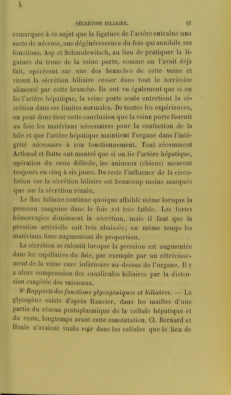remarquer à ce sujet que la ligature de l'artère entraîne une sorte de nécrose, une dégénérescence du foie qui annihile ses fonctions. Asp et Schmulewitsch, au lieu de pratiquer la li- gature du tronc de la veine porte, comme on l'avait déjà fait, opérèrent sur une des branches de cette veine et virent la sécrétion biliaire cesser dans tout le territoire alimenté par cette branche. Ils ont vu également que si on lie l'artère hépatique, la veine porte seule entretient la sé- crétion dans ses limites normales. De toutes les expériences, on peut donc tirer cette conclusion que la veine porte fournit au foie les matériaux nécessaires pour la confection de la bile et que l'artère hépatique maintient l'organe dans l'inté- grité nécessaire à son fonctionnement. Tout récemment Arthaud et Butte ont montré que si on lie l'artère hépatique, opération du reste difficile, les animaux (chiens) meurent toujours en cinq à six jours. Du reste l'influence de la circu- lation sur la sécrétion biliaire est beaucoup moins marquée que sur la sécrétion rénale. Le flux biliaire continue quoique affaibli même lorsque la pression sanguine dans le foie est très faible. Les fortes hémorragies diminuent la sécrétion, mais il faut que la pression artérielle soit très abaissée; en même temps les matériaux fixes augmentent de proportion. La sécrétion se ralentit lorsque la pression est augmentée dans les capillaires du foie, par exemple par un rétrécisse- ment de la veine cave inférieure au-dessus de l'organe. Il y a alors compression des canalicules biliaires par la disten- sion exagérée des vaisseaux. 8° Rapports des fonctions glycogéniques et biliaires. — Le glycogène existe d'après Ranvier, dans les mailles d'une partie du réseau protoplasmique de la cellule hépatique et du reste, longtemps avant celte constatation, Cl. Bernard et Henle n'avaient voulu voir dans les cellules que le lieu de