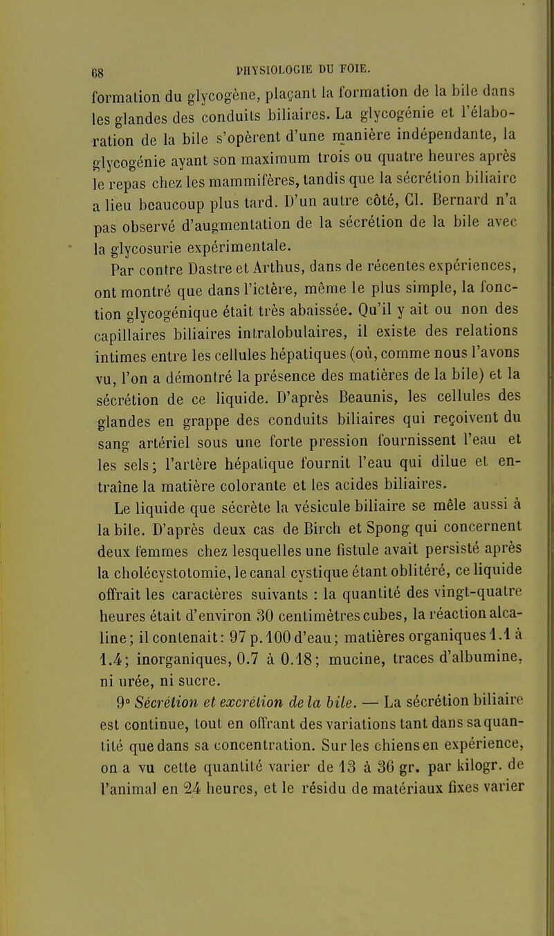 formation du glycogène, plaçant la formation de la bile dans les glandes des conduits biliaires. La glycogénie et l'élabo- ration de la bile s'opèrent d'une manière indépendante, la glycogénie ayant son maximum trois ou quatre heures après le repas chez les mammifères, tandis que la sécrétion biliaire a lieu beaucoup plus tard. D'un autre côté, Cl. Bernard n'a pas observé d'augmentation de la sécrétion de la bile avec la glycosurie expérimentale. Par contre Dastre et Arthus, dans de récentes expériences, ont montré que dans l'ictère, même le plus simple, la fonc- tion glycogénique était très abaissée. Qu'il y ait ou non des capillaires biliaires intralobulaires, il existe des relations intimes entre les cellules hépatiques (où, comme nous l'avons vu, l'on a démontré la présence des matières de la bile) et la sécrétion de ce liquide. D'après Beaunis, les cellules des glandes en grappe des conduits biliaires qui reçoivent du sang artériel sous une forte pression fournissent l'eau et les sels ; l'artère hépatique fournit l'eau qui dilue et en- traîne la matière colorante et les acides biliaires. Le liquide que sécrète la vésicule biliaire se mêle aussi cà la bile. D'après deux cas de Birch et Spong qui concernent deux femmes chez lesquelles une fistule avait persisté après la cholécystotomie, le canal cystique étant oblitéré, ce liquide offrait les caractères suivants : la quantité des vingt-quatre heures était d'environ 30 centimètres cubes, la réaction alca- line ; il contenait : 97 p. 100 d'eau ; matières organiques 4.1 à 1.4; inorganiques, 0.7 à 0.18; mucine, traces d'albumine, ni urée, ni sucre. 9° Sécrétion et excrétion de la bile. — La sécrétion biliaire est continue, tout en offrant des variations tant dans sa quan- tité que dans sa concentration. Sur les chiens en expérience, on a vu cette quantité varier de 13 à 36 gr. par kilogr. de l'animal en 24 heures, et le résidu de matériaux fixes varier