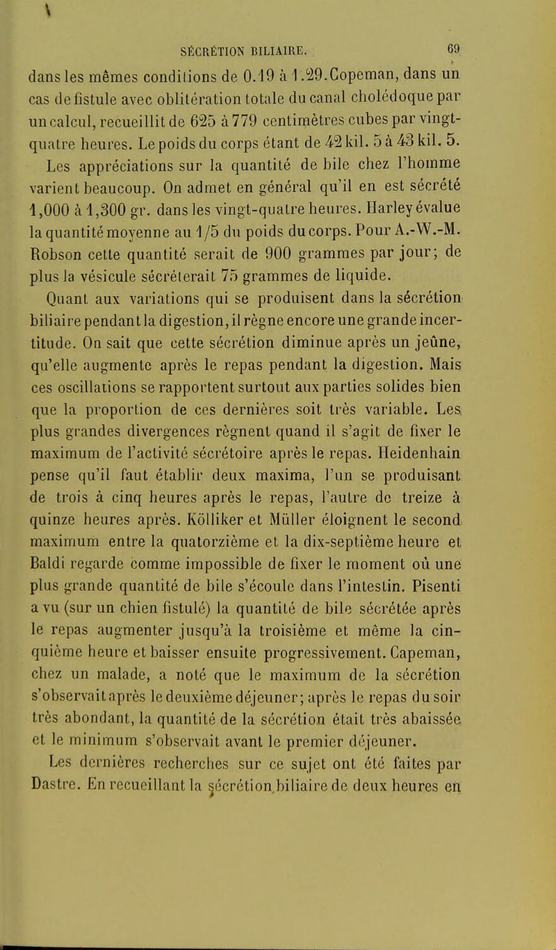 dans les mêmes conditions de 0.19 à 1 .29.Copeman, dans un cas de fistule avec oblitération totale du canal cholédoque par un calcul, recueillit de 625 à 779 centimètres cubes par vingt- quatre heures. Le poids du corps étant de 4-2 kil. 5 à 43 kil, 5. Les appréciations sur la quantité de bile chez l'homme varient beaucoup. On admet en général qu'il en est sécrété 1,000 à 1,300 gr. dans les vingt-quatre heures. Harley évalue la quantité moyenne au 1 /5 du poids du corps. Pour A.-W.-M. Robson cette quantité serait de 900 grammes par jour; de plus la vésicule sécréterait 75 grammes de liquide. Quant aux variations qui se produisent dans la sécrétion biliaire pendant la digestion, il règne encore une grande incer- titude. On sait que cette sécrétion diminue après un jeûne, qu'elle augmente après le repas pendant la digestion. Mais ces oscillations se rapportent surtout aux parties solides bien que la proportion de ces dernières soit très variable. Les. plus grandes divergences régnent quand il s'agit de fixer le maximum de l'activité sécrétoire après le repas. Heidenhain pense qu'il faut établir deux maxima, l'un se produisant de trois à cinq heures après le repas, l'autre de treize à quinze heures après. Kôlliker et Mùller éloignent le second maximum entre la quatorzième et la dix-septième heure et Baldi regarde comme impossible de fixer le moment où une plus grande quantité de bile s'écoule dans l'intestin. Pisenti a vu (sur un chien fistulé) la quantité de bile sécrétée après le repas augmenter jusqu'à la troisième et même la cin- quième heure et baisser ensuite progressivement. Capeman, chez un malade, a noté que le maximum de la sécrétion s'observait après le deuxième déjeuner; après le repas du soir très abondant, la quantité de la sécrétion était très abaissée et le minimum s'observait avant le premier déjeuner. Les dernières recherches sur ce sujet ont été faites par Dastre. En recueillant la ^écrétion.biliaire de deux heures en