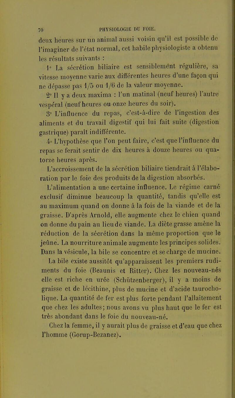 deux heures sur un animal aussi voisin qu'il est possible de l'imaginer de l'état normal, cet habile physiologiste a obtenu les résultats suivants : 1° La sécrétion biliaire est sensiblemént régulière, sa vitesse moyenne varie aux différentes heures d'une façon qui ne dépasse pas 1/5 ou 1/6 de la valeur moyenne. 2° Il y a deux maxima : l'un matinal (neuf heures) l'autre vespéral (neuf heures ou onze heures du soir). 3° L'influence du repas, c'est-à-dire de l'ingestion des aliments et du travail digestif qui lui fait suite (digestion gastrique) paraît indifférente. 4° L'hypothèse que l'on peut faire, c'est que l'influence du repas se ferait sentir de dix heures à douze heures ou qua- torze heures après. L'accroissement de la sécrétion biliaire tiendrait à l'élabo- ration par le foie des produits de la digestion absorbés. L'alimentation a une certaine influence. Le régime carné exclusif diminue beaucoup la quantité, tandis qu'elle est au maximum quand on donne à la fois de la viande et de la graisse. D'après Arnold, elle augmente chez le chien quand on donne du pain au lieu de viande. La diète grasse amène la réduction de la sécrétion dans la même proportion que le jeûne. La nourriture animale augmente les principes solides. Dans la vésicule, la bile se concentre et se charge de mucine. La bile existe aussitôt qu'apparaissent les premiers rudi- ments du foie (Beaunis et Ritter). Chez les nouveau-nés elle est riche en urée (Schùtzenberger), il y a moins de graisse et de lécilhine, plus de mucine et d'acide taurocho- lique. La quantité de fer est plus forte pendant l'allaitement que chez les adultes; nous avons vu plus haut que le fer est très abondant dans le foie du nouveau-né. Chez la femme, il y aurait plus de graisse et d'eau que chez l'homme (Gorup-Bezanez).