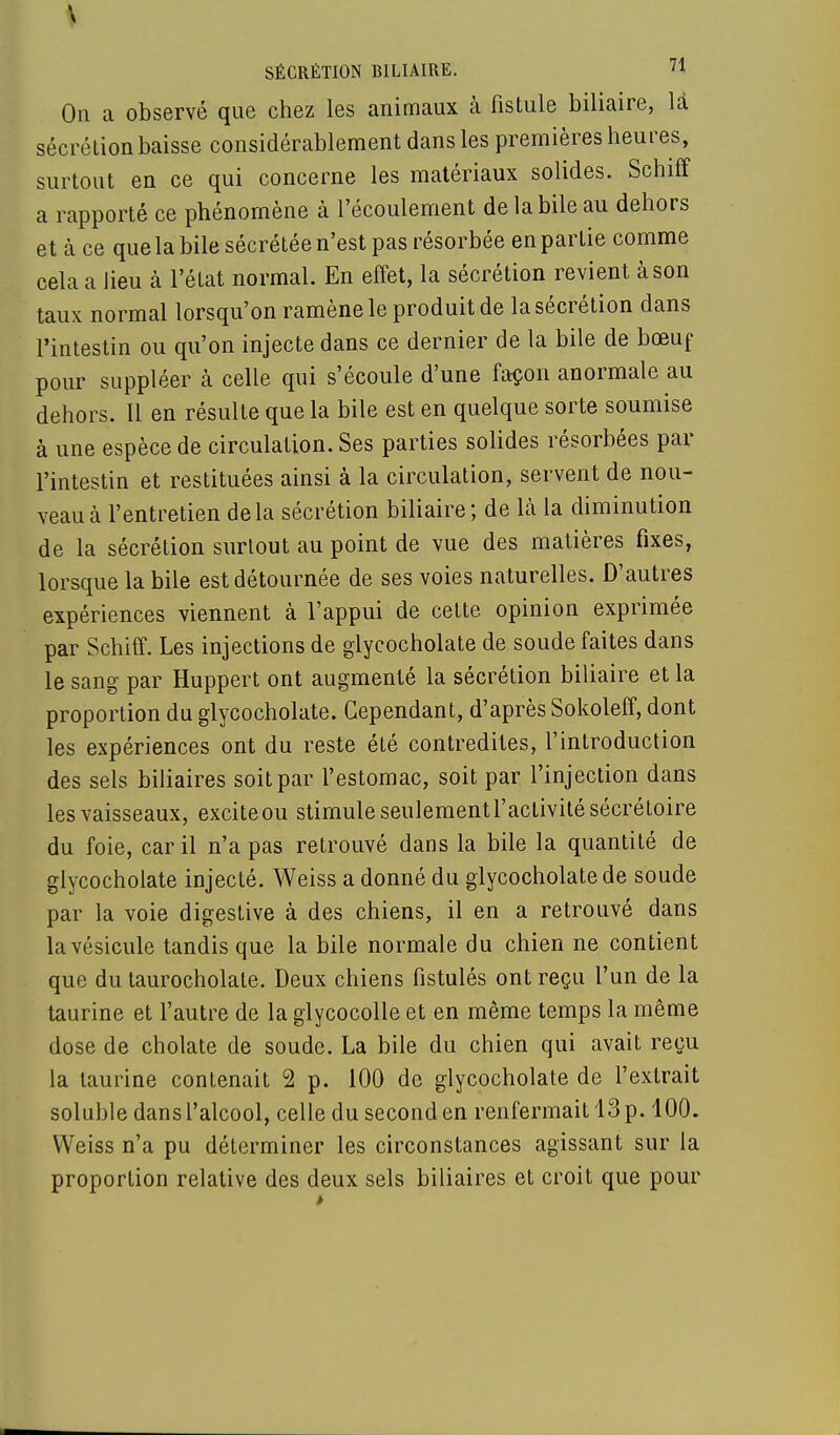 \ SÉCRÉTION BILIAIRE. H On a observé que chez les animaux à fistule biliaire, là sécrétion baisse considérablement dans les premières heures, surtout en ce qui concerne les matériaux solides. Schiff a rapporté ce phénomène à l'écoulement de la bile au dehors et à ce que la bile sécrétée n'est pas résorbée en partie comme cela a lieu cà l'état normal. En effet, la sécrétion revient à son taux normal lorsqu'on ramène le produit de la sécrétion dans l'intestin ou qu'on injecte dans ce dernier de la bile de bœuf pour suppléer à celle qui s'écoule d'une façon anormale au dehors. Il en résulte que la bile est en quelque sorte soumise à une espèce de circulation. Ses parties solides résorbées par l'intestin et restituées ainsi à la circulation, servent de nou- veau à l'entretien delà sécrétion biliaire; de là la diminution de la sécrétion surtout au point de vue des matières fixes, lorsque la bile est détournée de ses voies naturelles. D'autres expériences viennent à l'appui de cette opinion exprimée par Schiff. Les injections de glycocholate de soude faites dans le sang par Huppert ont augmenté la sécrétion biliaire et la proportion du glycocholate. Cependant, d'après Sokoleff, dont les expériences ont du reste été contredites, l'introduction des sels biliaires soit par l'estomac, soit par l'injection dans les vaisseaux, exciteou stimule seulementi'activitésécrétoire du foie, car il n'a pas retrouvé dans la bile la quantité de glycocholate injecté. Weiss a donné du glycocholate de soude par la voie digestive à des chiens, il en a retrouvé dans la vésicule tandis que la bile normale du chien ne contient que du taurocholate. Deux chiens fistules ont reçu l'un de la taurine et l'autre de la glycocolle et en même temps la même dose de cholate de soude. La bile du chien qui avait reçu la taurine contenait 2 p. 100 de glycocholate de l'extrait soluhle dans l'alcool, celle du second en renfermait 13 p. 100. Weiss n'a pu déterminer les circonstances agissant sur la proportion relative des deux sels biliaires et croit que pour