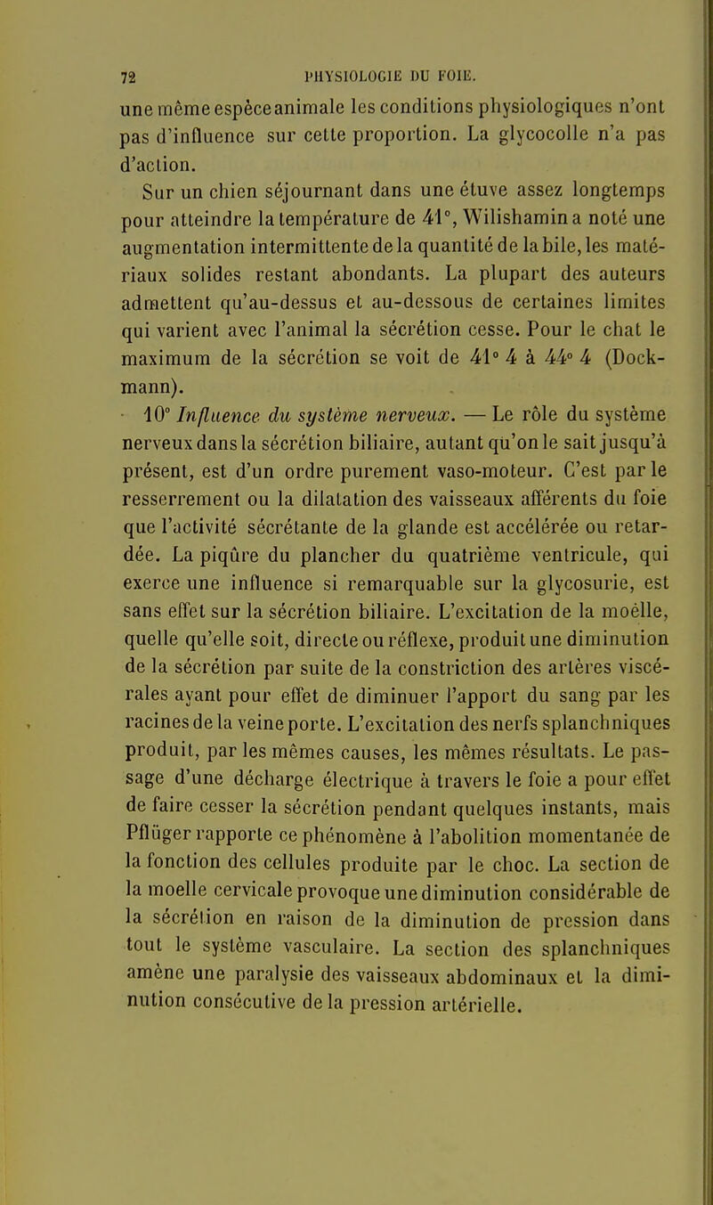 une même espèce animale les conditions physiologiques n'ont pas d'influence sur celte proportion. La glycocolle n'a pas d'action. Sur un chien séjournant dans une étuve assez longtemps pour atteindre la température de 41°, Wilishamina noté une augmentation intermittente de la quantité de la bile, les maté- riaux solides restant abondants. La plupart des auteurs admettent qu'au-dessus et au-dessous de certaines limites qui varient avec l'animal la sécrétion cesse. Pour le chat le maximum de la sécrétion se voit de 41° 4 à 44° 4 (Dock- mann). • 40° Influence du système nerveux. — Le rôle du système nerveux dans la sécrétion biliaire, autant qu'on le sait jusqu'à présent, est d'un ordre purement vaso-moteur. C'est parle resserrement ou la dilatation des vaisseaux afférents du foie que l'activité sécrétante de la glande est accélérée ou retar- dée. La piqûre du plancher du quatrième ventricule, qui exerce une influence si remarquable sur la glycosurie, est sans effet sur la sécrétion biliaire. L'excitation de la moélle, quelle qu'elle soit, directe ou réflexe, produit une diminution de la sécrétion par suite de la constriction des artères viscé- rales ayant pour effet de diminuer l'apport du sang par les racines de la veine porte. L'excitation des nerfs splanchniques produit, par les mêmes causes, les mêmes résultats. Le pas- sage d'une décharge électrique à travers le foie a pour effet de faire cesser la sécrétion pendant quelques instants, mais Pflùger rapporte ce phénomène à l'abolition momentanée de la fonction des cellules produite par le choc. La section de la moelle cervicale provoque une diminution considérable de la sécrétion en raison de la diminution de pression dans tout le système vasculaire. La section des splanchniques amène une paralysie des vaisseaux abdominaux et la dimi- nution consécutive de la pression artérielle.