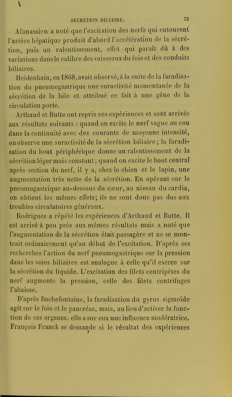 Afanassiew a noté que l'excilalion des nerfs qui entourent l'artère hépatique produit d'abord l'accélération de la sécré- tion, puis un ralentissement, effet qui paraît dû à des variations dans le calibre des vaisseaux du foie et des conduits biliaires. Hcidenhain, en 1868, avait observé, à la suite delà faradisa- tion du pneumogastrique une suractivité momentanée de la sécrétion de la bile et attribué ce fait à une gêne de la circulation porte. Arthaud et Butte ont repris ces expériences et sont arrivés aux résultats suivants : quand on excite le nerf vague au cou dans la continuité avec des courants de moyenne intensité, on observe une suractivité de la sécrétion biliaire; la faradi- sation du bout périphérique donne un ralentissement de la sécrétion léger mais constant ; quand on excite le bout central après section du nerf, il y a, chez le chien et le lapin, une augmentation très nette de la sécrétion. En opérant sur le pneumogastrique au-dessous du cœur, au niveau du cardia, on obtient les mêmes effets; ils ne sont donc pas dus aux troubles circulatoires généraux. Rodriguez a répété les expériences d'Arthaud et Butte. Il est arrivé à peu près aux mêmes résultats mais a noté que l'augmentation de la sécrétion était passagère et ne se mon- trait ordinairement qu'au début de l'excitation. D'après ses recherches l'action du nerf pneumogastrique sur la pression dans les voies biliaires est analogue à celle qu'il exerce sur la sécrétion du liquide. L'excitation des filets centripètes du nerf augmente la pression, celle des filets centrifuges l'abaisse. D'après Bochefontaine, la faradisation du gyrus sigmoïde agit sur le foie et le pancréas, mais, au lieu d'activer la fonc- tion de ces organes, elle a sur eux une influence modératrice. François Franck se demande si le résultat des expériences