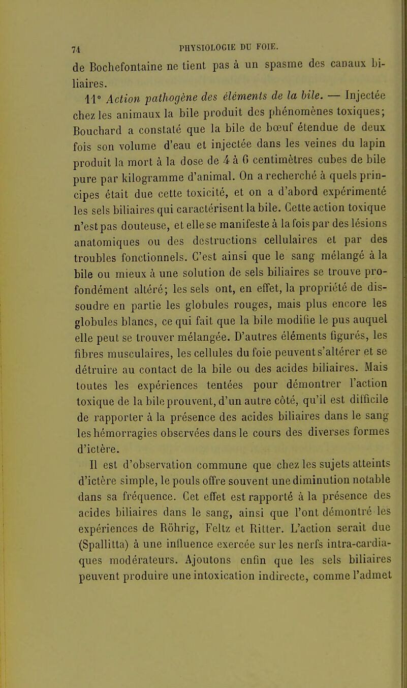 de Bochefontaine ne tient pas à un spasme des canaux bi- liaires. 11° Action pathogène des éléments de la bile. — Injectée chez les animaux la bile produit des phénomènes toxiques; Bouchard a constaté que la bile de bœuf étendue de deux fois son volume d'eau et injectée dans les veines du lapin produit la mort à la dose de 4 à G centimètres cubes de bile pure par kilogramme d'animal. On a recherché à quels prin- cipes était due cette toxicité, et on a d'abord expérimenté les sels biliaires qui caractérisent la bile. Cette action toxique n'est pas douteuse, et elle se manifeste à la fois par des lésions anatomiques ou des destructions cellulaires et par des troubles fonctionnels. C'est ainsi que le sang mélangé à la bile ou mieux à une solution de sels biliaires se trouve pro- fondément altéré; les sels ont, en effet, la propriété de dis- soudre en partie les globules rouges, mais plus encore les globules blancs, ce qui fait que la bile modifie le pus auquel elle peut se trouver mélangée. D'autres éléments figurés, les fibres musculaires, les cellules du foie peuvent s'altérer et se détruire au contact de la bile ou des acides biliaires. Mais toutes les expériences tentées pour démontrer l'action toxique de la bile prouvent, d'un autre côté, qu'il est difficile de rapporter à la présence des acides biliaires dans le sang- les hémorragies observées dans le cours des diverses formes d'ictère. Il est d'observation commune que chez les sujets atteints d'ictère simple, le pouls offre souvent une diminution notable dans sa fréquence. Cet effet est rapporté à la présence des acides biliaires dans le sang, ainsi que l'ont démontré les expériences de Rôhrig, Feltz et Riller. L'action serait duc (Spallitta) à une influence exercée sur les nerfs intra-cardia- ques modérateurs. Ajoutons enfin que les sels biliaires peuvent produire une intoxication indirecte, comme l'admet