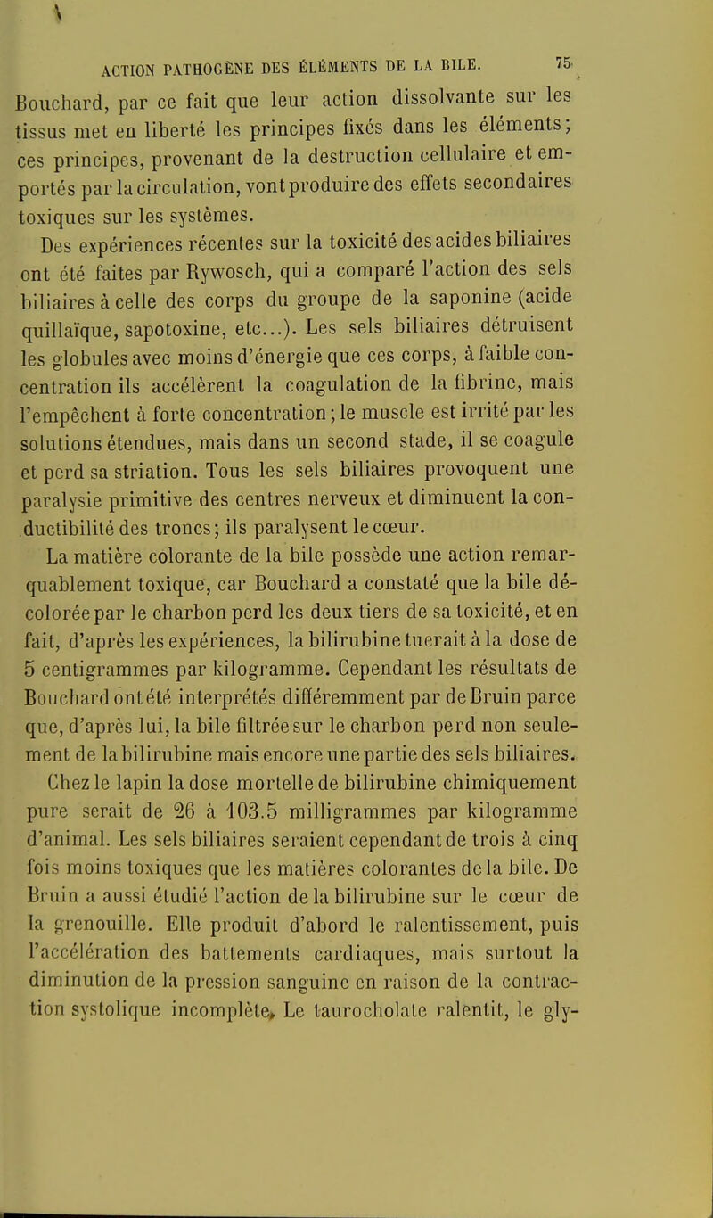 Bouchard, par ce fait que leur action dissolvante sur les tissus met en liberté les principes fixés dans les éléments ; ces principes, provenant de la destruction cellulaire et em- portés par la circulation, vont produire des effets secondaires toxiques sur les systèmes. Des expériences récentes sur la toxicité des acides biliaires ont été faites par Rywosch, qui a comparé l'action des sels biliaires à celle des corps du groupe de la saponine (acide quillaïque, sapotoxine, etc.). Les sels biliaires détruisent les globules avec moins d'énergie que ces corps, à faible con- centration ils accélèrent la coagulation de la fibrine, mais l'empêchent à forte concentration ; le muscle est irrité par les solutions étendues, mais dans un second stade, il se coagule et perd sa striation. Tous les sels biliaires provoquent une paralysie primitive des centres nerveux et diminuent la con- ductibilité des troncs; ils paralysent le cœur. La matière colorante de la bile possède une action remar- quablement toxique, car Bouchard a constaté que la bile dé- colorée par le charbon perd les deux tiers de sa toxicité, et en fait, d'après les expériences, la bilirubine tuerait à la dose de 5 centigrammes par kilogramme. Cependant les résultats de Bouchard ont été interprétés différemment par deBruin parce que, d'après lui, la bile filtrée sur le charbon perd non seule- ment de la bilirubine mais encore une partie des sels biliaires. Chez le lapin la dose mortelle de bilirubine chimiquement pure serait de 26 à 103.5 milligrammes par kilogramme d'animal. Les sels biliaires seraient cependant de trois à cinq fois moins toxiques que les matières colorantes delà bile. De Bruin a aussi étudié l'action de la bilirubine sur le cœur de la grenouille. Elle produit d'abord le ralentissement, puis l'accélération des battements cardiaques, mais surtout la diminution de la pression sanguine en raison de la contrac- tion systolique incomplète» Le taurocholate ralentit, le gly-