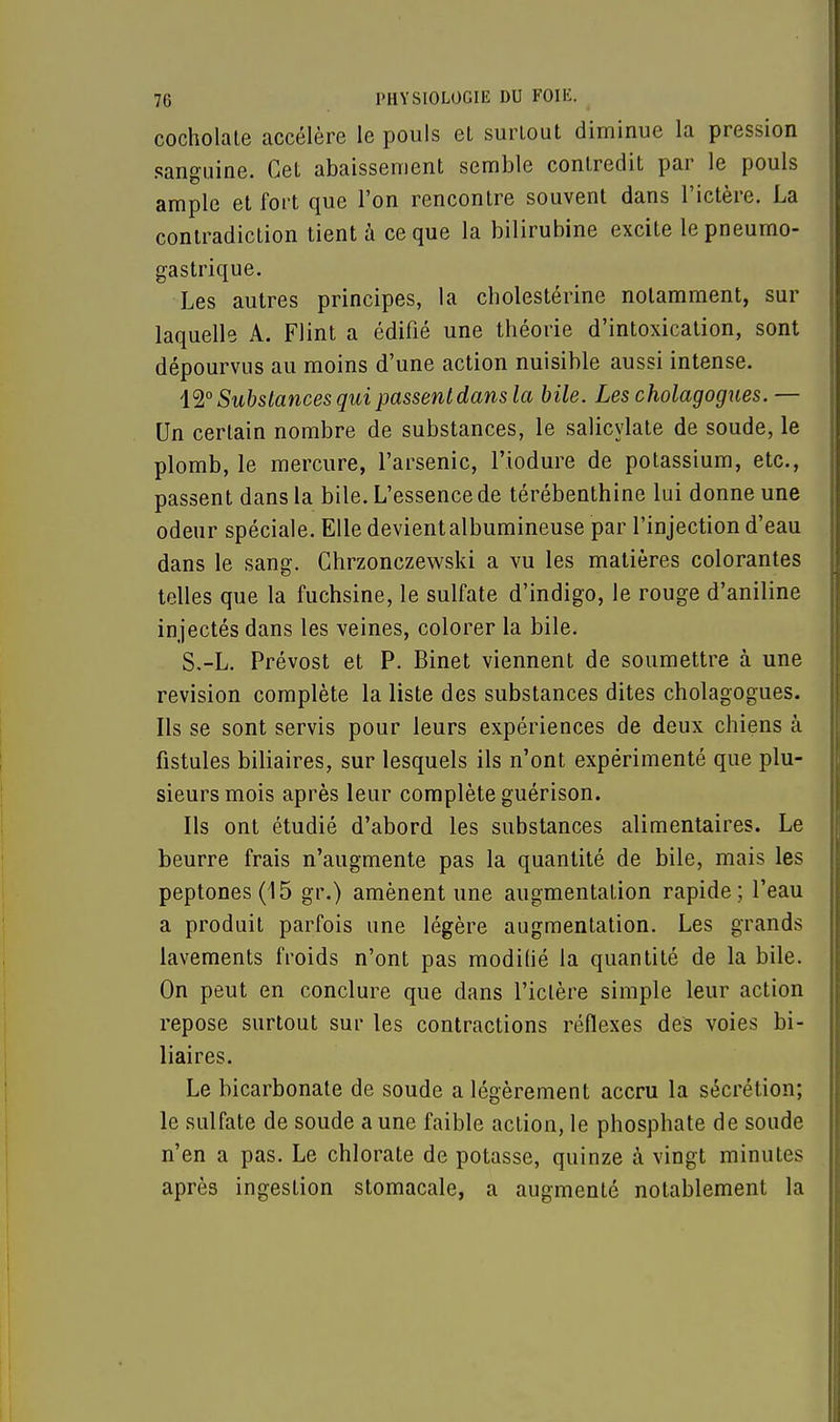 cocholate accélère le pouls el surtout diminue la pression sanguine. Cet abaissement semble contredit par le pouls ample et fort que l'on rencontre souvent dans l'ictère. La contradiction tient à ce que la bilirubine excite le pneumo- gastrique. Les autres principes, la cholestérine notamment, sur laquelle A. Flint a édifié une théorie d'intoxication, sont dépourvus au moins d'une action nuisible aussi intense. 'M0 Substances qui passentdansla bile. Les cholagogues. — Un certain nombre de substances, le salicylate de soude, le plomb, le mercure, l'arsenic, l'iodure de potassium, etc., passent dans la bile. L'essence de térébenthine lui donne une odeur spéciale. Elle devient albumineuse par l'injection d'eau dans le sang. Chrzonczewski a vu les matières colorantes telles que la fuchsine, le sulfate d'indigo, le rouge d'aniline injectés dans les veines, colorer la bile. S.-L. Prévost et P. Binet viennent de soumettre à une revision complète la liste des substances dites cholagogues. Ils se sont servis pour leurs expériences de deux chiens à fistules biliaires, sur lesquels ils n'ont expérimenté que plu- sieurs mois après leur complète guérison. Ils ont étudié d'abord les substances alimentaires. Le beurre frais n'augmente pas la quantité de bile, mais les peptones(15 gr.) amènent une augmentation rapide; l'eau a produit parfois une légère augmentation. Les grands lavements froids n'ont pas modifié la quantité de la bile. On peut en conclure que dans l'ictère simple leur action repose surtout sur les contractions réflexes des voies bi- liaires. Le bicarbonate de soude a légèrement accru la sécrétion; le sulfate de soude a une faible action, le phosphate de soude n'en a pas. Le chlorate de potasse, quinze à vingt minutes après ingestion stomacale, a augmenté notablement la