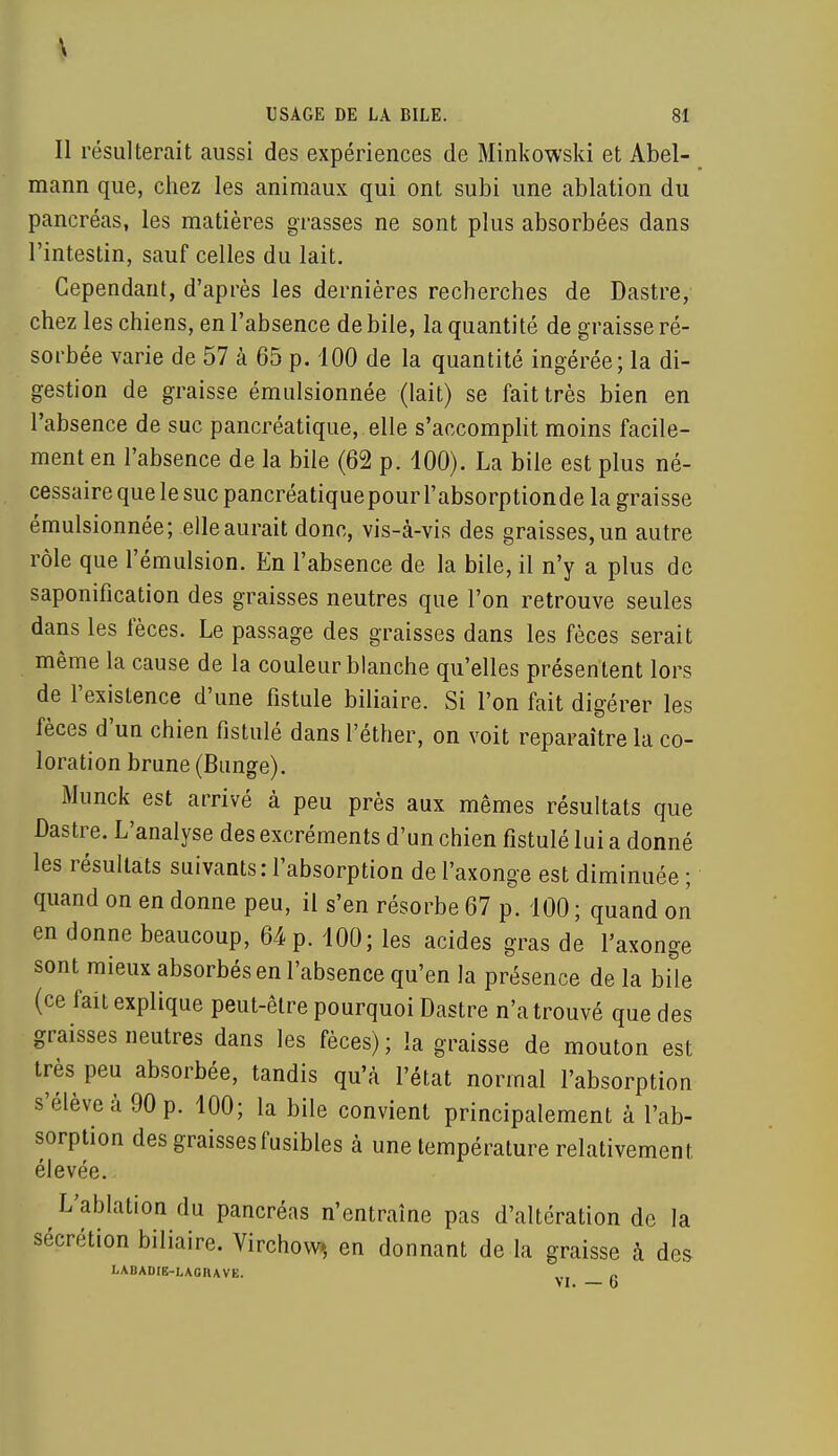 V USAGE DE LA BILE. 81 Il résulterait aussi des expériences de Minkowski et Abel- mann que, chez les animaux qui ont subi une ablation du pancréas, les matières grasses ne sont plus absorbées dans l'intestin, sauf celles du lait. Cependant, d'après les dernières recherches de Dastre, chez les chiens, en l'absence de bile, la quantité de graisse ré- sorbée varie de 57 à 65 p. 100 de la quantité ingérée; la di- gestion de graisse émulsionnée (lait) se fait très bien en l'absence de suc pancréatique, elle s'accomplit moins facile- ment en l'absence de la bile (62 p. 100). La bile est plus né- cessaire que le suc pancréatiquepourl'absorptionde la graisse émulsionnée; elle aurait donc, vis-à-vis des graisses, un autre rôle que l'émulsion. En l'absence de la bile, il n'y a plus de saponification des graisses neutres que l'on retrouve seules dans les fèces. Le passage des graisses dans les fèces serait même la cause de la couleur blanche qu'elles présentent lors de l'existence d'une fistule biliaire. Si l'on fait digérer les fèces d'un chien fistule dans l'éther, on voit reparaître la co- loration brune (Bunge). Munck est arrivé à peu près aux mêmes résultats que Dastre. L'analyse des excréments d'un chien fistulé lui a donné les résultats suivants: l'absorption de l'axonge est diminuée ; quand on en donne peu, il s'en résorbe 67 p. 100 ; quand on en donne beaucoup, 64 p. 100; les acides gras de l'axonge sont mieux absorbés en l'absence qu'en la présence de la bile (ce fait explique peut-être pourquoi Dastre n'a trouvé que des graisses neutres dans les fèces) ; la graisse de mouton est très peu absorbée, tandis qu'à l'état normal l'absorption s'élève à 90 p. 100; la bile convient principalement à l'ab- sorption des graisses fusibles à une température relativement élevée. L'ablation du pancréas n'entraîne pas d'altération de la sécrétion biliaire. Virchovv» en donnant de la graisse à des LABADIE-LAGHAVE. M. — b