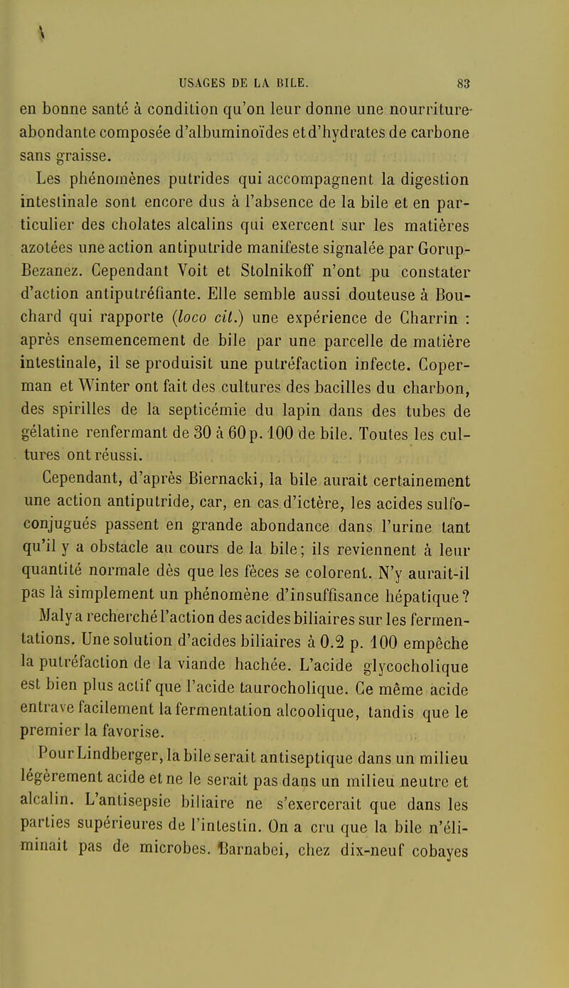 en bonne santé à condition qu'on leur donne une nourriture- abondante composée d'albuminoïdes et d'hydrates de carbone sans graisse. Les phénomènes putrides qui accompagnent la digestion intestinale sont encore dus à l'absence de la bile et en par- ticulier des cholates alcalins qui exercent sur les matières azotées une action antiputride manifeste signalée par Gorup- Bezanez. Cependant Voit et Stolnikoff n'ont pu constater d'action antiputréfiante. Elle semble aussi douteuse à Bou- chard qui rapporte (loco cit.) une expérience de Gharrin : après ensemencement de bile par une parcelle de matière intestinale, il se produisit une putréfaction infecte. Coper- man et Winter ont fait des cultures des bacilles du charbon, des spirilles de la septicémie du lapin dans des tubes de gélatine renfermant de 30 h 60 p. 100 de bile. Toutes les cul- tures ont réussi. Cependant, d'après Biernacki, la bile aurait certainement une action antiputride, car, en cas d'ictère, les acides sulfo- conjugués passent en grande abondance dans l'urine tant qu'il y a obstacle au cours de la bile; ils reviennent à leur quantité normale dès que les fèces se colorent. N'y aurait-il pas là simplement un phénomène d'insuffisance hépatique? Maly a recherché l'action des acides biliaires sur les fermen- tations. Une solution d'acides biliaires à 0.2 p. 100 empêche la putréfaction de la viande hachée. L'acide glycocholique est bien plus actif que l'acide taurocholique. Ce même acide entrave facilement la fermentation alcoolique, tandis que le premier la favorise. ^ Pour Lindberger, la bile serait antiseptique dans un milieu légèrement acide et ne le serait pas dans un milieu neutre et alcalin. L'antisepsie biliaire ne s'exercerait que dans les parties supérieures de l'intestin. On a cru que la bile n'éli- minait pas de microbes. Barnabci, chez dix-neuf cobayes