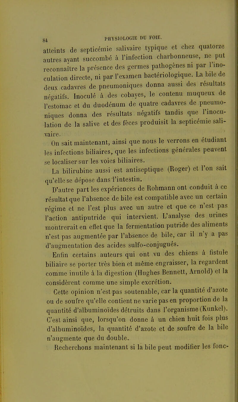 atteints de septicémie salivaire typique et chez quatorze autres ayant succombé à l'infection charbonneuse, ne put reconnaître la présence des germes pathogènes ni par l'ino- culation directe, ni par l'examen bactériologique. La bile de deux cadavres de pneumoniques donna aussi des résultats négatifs. Inoculé à(des cobayes, le contenu muqueux de l'estomac et du duodénum de quatre cadavres de pneumo- niques donna des résultats négatifs tandis que l'inocu- lation de la salive et des fèces produisit la septicémie sali- vaire. On sait maintenant, ainsi que nous le verrons en étudiant les infections biliaires, que les infections générales peuvent se localiser sur les voies biliaires. La bilirubine aussi est antiseptique (Roger) et l'on sait qu'elle se dépose dans'l'intestin. D'autre part les expériences de Rohmann ont conduit à ce résultat que l'absence de bile est compatible avec un certain régime et ne l'est plus avec un autre et que ce n'est pas l'action antiputride qui intervient. L'analyse des urines montrerait en effet que la fermentation putride des aliments n'est pas augmentée par l'absence de bile, car il n'y a pas d'augmentation des acides sulfo-conjugués. Enfin certains auteurs qui ont vu des chiens à fistule biliaire se porter très bien et même engraisser, la regardent comme inutile à la digestion (Hughes Benne», Arnold) et la considèrent comme une simple excrétion. Cette opinion n'est pas soutenable, car la quantité d'azote ou de soufre qu'elle contient ne varie pas en proportion de la quantité d'albuminoïdes détruits dans l'organisme (Kunkel). C'est ainsi que, lorsqu'on donne à un chien huit fois plus d'albuminoïdes, la quantité d'azote et de soufre de la bile n'augmente que du double. Recherchons maintenant si la bile peut modifier les fonc-