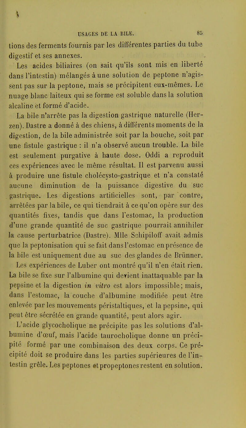 tions des ferments fournis par les différentes parties du tube digestif et ses annexes. Les acides biliaires (on sait qu'ils sont mis en liberté dans l'intestin) mélangés à une solution de peptone n'agis- sent pas sur la peptone, mais se précipitent eux-mêmes. Le nuage blanc laiteux qui se forme est soluble dans la solution alcaline et formé d'acide. La bile n'arrête pas la digestion gastrique naturelle (Her- zen). Dastre a donné à des chiens, à différents moments de la digestion, de la bile administrée soit par la bouche, soit par une fistule gastrique : il n'a observé aucun trouble. La bile est seulement purgative à haute dose. Oddi a reproduit ces expériences avec le même résultat. Il est parvenu aussi à produire une fistule cholécysto-gastrique et n'a constaté aucune diminution de la puissance digestive du suc gastrique. Les digestions artificielles sont, par contre, arrêtées par la bile, ce qui tiendrait à ce qu'on opère sur des quantités fixes, tandis que dans l'estomac, la production d'une grande quantité de suc gastrique pourrait annihiler la cause perturbatrice (Dastre). Mlle Schipiloff avait admis que la peptonisation qui se fait dans l'estomac en présence de la bile est uniquement due au suc des glandes de Brùnner. Les expériences de Luber ont montré qu'il n'en était rien. La bile se fixe sur l'albumine qui derient inattaquable par la pepsine et la digestion in vitro est alors impossible; mais, dans l'estomac, la couche d'albumine modifiée peut être enlevée parles mouvements péristal tiques, et la pepsine, qui peut être sécrétée en grande quantité, peut alors agir. L'acide glycocholique ne précipite pas les solutions d'al- bumine d'ceuf, mais l'acide taurocholique donne un préci- pité formé par une combinaison des deux corps. Ce pré- cipité doit se produire dans les parties supérieures de l'in- testin grêle. Les peptones etpropeptonesrestent en solution.