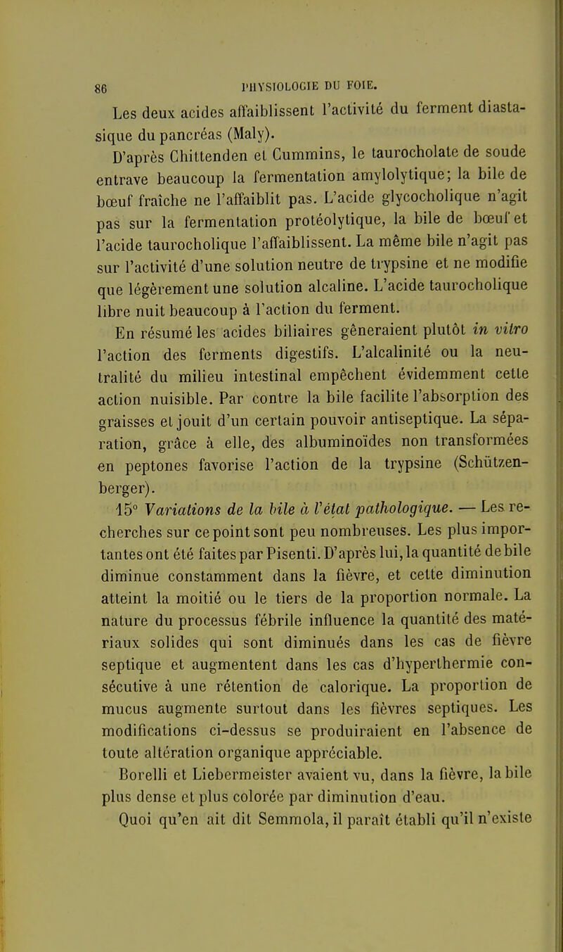 Les deux acides affaiblissent l'activité du ferment diasta- sique du pancréas (Maly). D'après Chittenden et Cummins, le taurocholate de soude entrave beaucoup la fermentation amylolytique; la bile de bœuf fraîche ne l'affaiblit pas. L'acide glycocholique n'agit pas sur la fermentation protéolytique, la bile de bœuf et l'acide taurocholique l'affaiblissent. La même bile n'agit pas sur l'activité d'une solution neutre de trypsine et ne modifie que légèrement une solution alcaline. L'acide taurocholique libre nuit beaucoup à l'action du ferment. En résumé les acides biliaires gêneraient plutôt in vitro l'action des ferments digestifs. L'alcalinité ou la neu- tralité du milieu intestinal empêchent évidemment cette action nuisible. Par contre la bile facilite l'absorption des graisses et jouit d'un certain pouvoir antiseptique. La sépa- ration, grâce à elle, des albuminoïdes non transformées en peptones favorise l'action de la trypsine (Schûtzen- berger). 15° Y aviations de la bile à Vétat pathologique. — Les re- cherches sur ce point sont peu nombreuses. Les plus impor- tantes ont été faites par Pisenti. D'après lui, la quantité de bile diminue constamment dans la fièvre, et cette diminution atteint la moitié ou le tiers de la proportion normale. La nature du processus fébrile influence la quantité des maté- riaux solides qui sont diminués dans les cas de fièvre septique et augmentent dans les cas d'hyperthermie con- sécutive à une rétention de calorique. La proportion de mucus augmente surtout dans les fièvres septiques. Les modifications ci-dessus se produiraient en l'absence de toute altération organique appréciable. Borelli et Liebermeister avaient vu, dans la fièvre, la bile plus dense et plus colorée par diminution d'eau. Quoi qu'en ait dit Semmola,il paraît établi qu'il n'existe