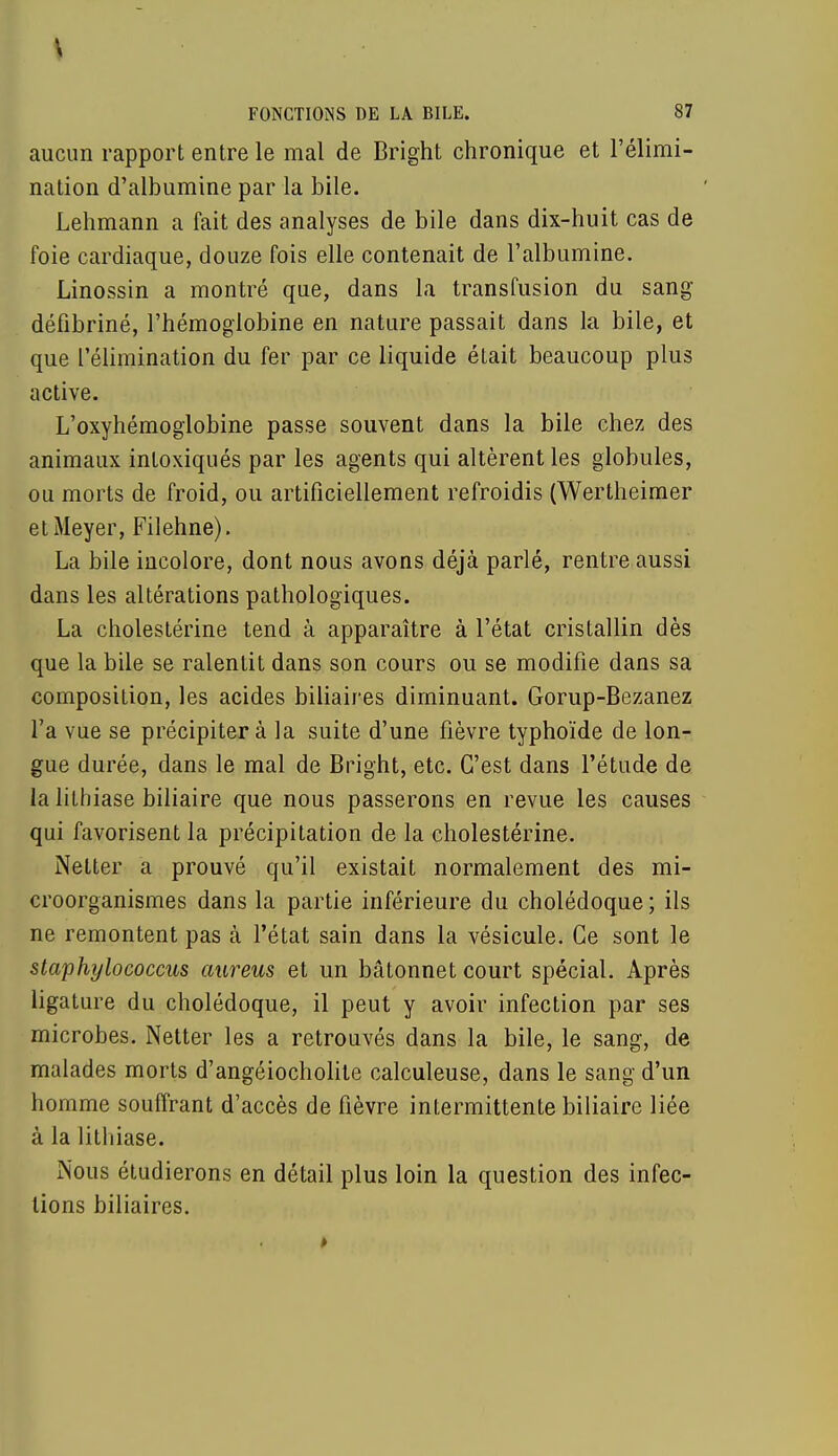 aucun rapport entre le mal de Bright chronique et l'élimi- nation d'albumine par la bile. Lehmann a fait des analyses de bile dans dix-huit cas de foie cardiaque, douze fois elle contenait de l'albumine. Linossin a montré que, dans la transfusion du sang défibriné, l'hémoglobine en nature passait dans la bile, et que l'élimination du fer par ce liquide était beaucoup plus active. L'oxyhémoglobine passe souvent dans la bile chez des animaux intoxiqués par les agents qui altèrent les globules, ou morts de froid, ou artificiellement refroidis (Wertheimer el Meyer, Filehne). La bile incolore, dont nous avons déjà parlé, rentre aussi dans les altérations pathologiques. La cholestérine tend à apparaître à l'état cristallin dès que la bile se ralentit dans son cours ou se modifie dans sa composition, les acides biliaires diminuant. Gorup-Bezanez l'a vue se précipitera la suite d'une fièvre typhoïde de lon- gue durée, dans le mal de Bright, etc. C'est dans l'étude de la lithiase biliaire que nous passerons en revue les causes qui favorisent la précipitation de la cholestérine. Netter a prouvé qu'il existait normalement des mi- croorganismes dans la partie inférieure du cholédoque ; ils ne remontent pas à l'état sain dans la vésicule. Ce sont le staphylococcus aureus et un bâtonnet court spécial. Après ligature du cholédoque, il peut y avoir infection par ses microbes. Netter les a retrouvés dans la bile, le sang, de malades morts d'angéiocholite calculeuse, dans le sang d'un homme souffrant d'accès de fièvre intermittente biliaire liée à la lithiase. Nous étudierons en détail plus loin la question des infec- tions biliaires.