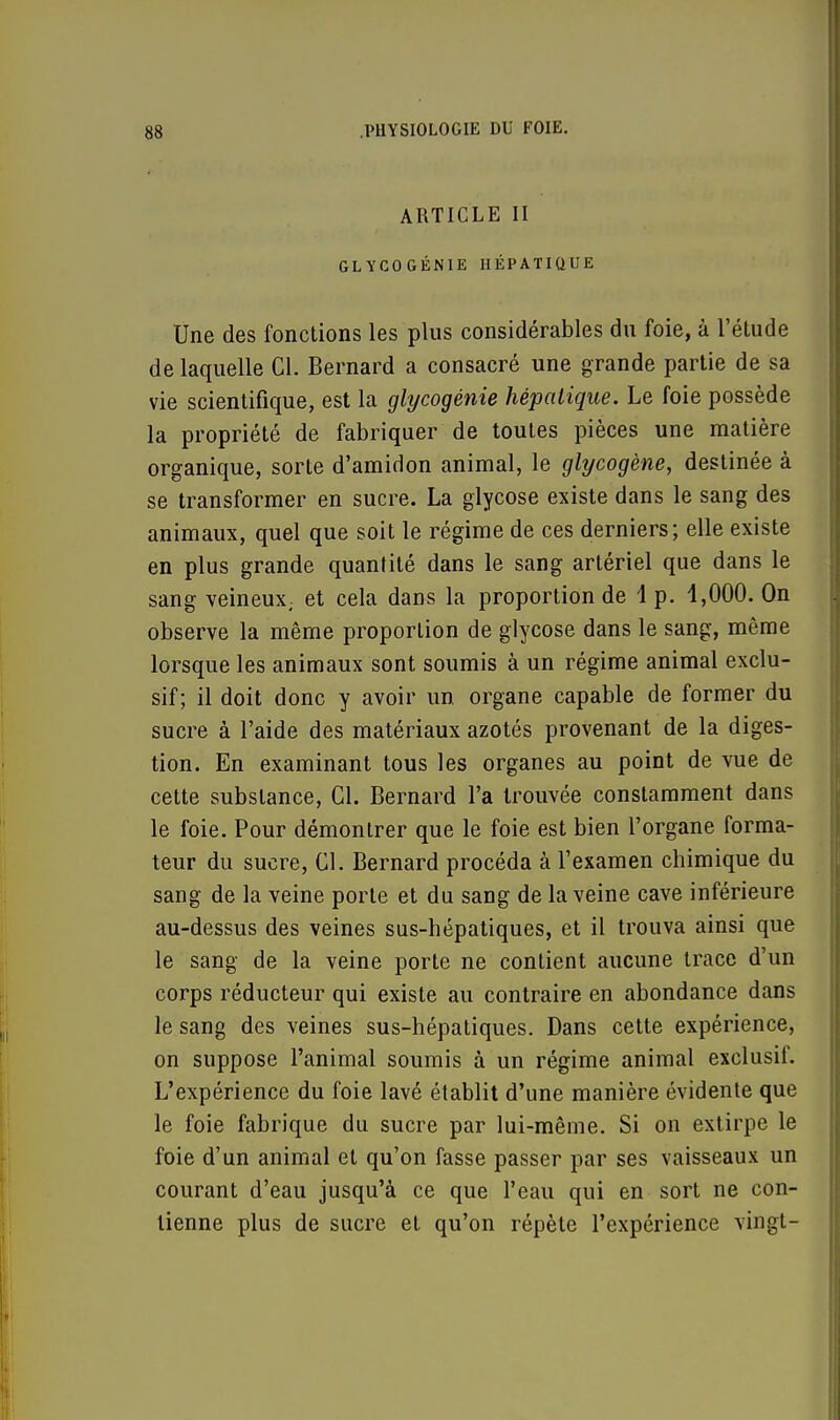 ARTICLE II GLYCO GÉNIE HÉPATIQUE Une des fonctions les plus considérables du foie, à l'étude de laquelle Cl. Bernard a consacré une grande partie de sa vie scientifique, est la glycogénie hépatique. Le foie possède la propriété de fabriquer de toutes pièces une matière organique, sorte d'amidon animal, le glycogène, destinée à se transformer en sucre. La glycose existe dans le sang des animaux, quel que soit le régime de ces derniers; elle existe en plus grande quantité dans le sang artériel que dans le sang veineux; et cela dans la proportion de 1 p. 1,000. On observe la même proportion de glycose dans le sang, même lorsque les animaux sont soumis à un régime animal exclu- sif; il doit donc y avoir un. organe capable de former du sucre à l'aide des matériaux azotés provenant de la diges- tion. En examinant tous les organes au point de vue de cette substance, Cl. Bernard l'a trouvée constamment dans le foie. Pour démontrer que le foie est bien l'organe forma- teur du sucre, Cl. Bernard procéda à l'examen chimique du sang de la veine porte et du sang de la veine cave inférieure au-dessus des veines sus-hépatiques, et il trouva ainsi que le sang de la veine porte ne contient aucune trace d'un corps réducteur qui existe au contraire en abondance dans le sang des veines sus-hépatiques. Dans cette expérience, on suppose l'animal soumis à un régime animal exclusif. L'expérience du foie lavé établit d'une manière évidente que le foie fabrique du sucre par lui-même. Si on extirpe le foie d'un animal et qu'on fasse passer par ses vaisseaux un courant d'eau jusqu'à ce que l'eau qui en sort ne con- tienne plus de sucre et qu'on répète l'expérience vingt-