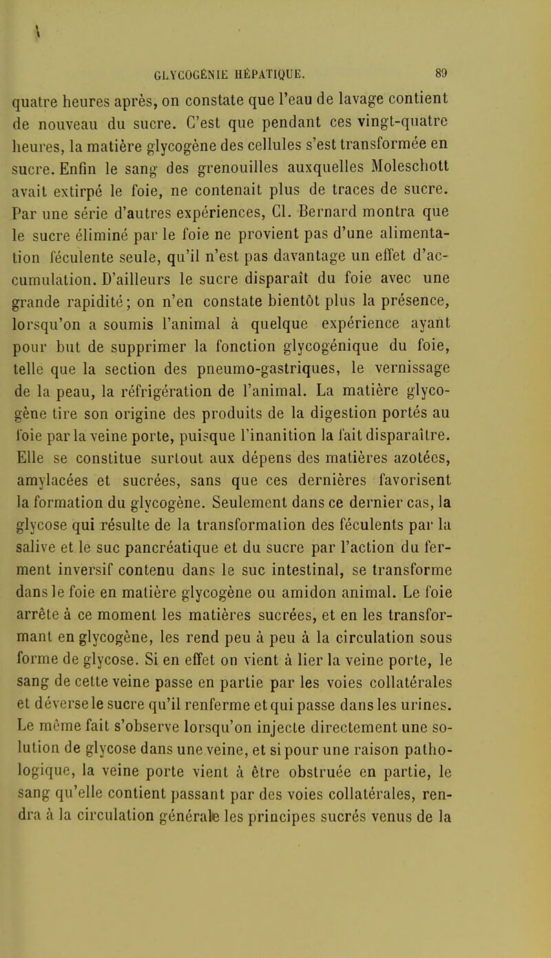 \ GL.YCOGÊNIE HÉPATIQUE. 89 quatre heures après, on constate que l'eau de lavage contient de nouveau du sucre. C'est que pendant ces vingt-quatre heures, la matière glycogène des cellules s'est transformée en sucre. Enfin le sang des grenouilles auxquelles Moleschott avait extirpé le foie, ne contenait plus de traces de sucre. Par une série d'autres expériences, Cl. Bernard montra que le sucre éliminé par le foie ne provient pas d'une alimenta- tion féculente seule, qu'il n'est pas davantage un effet d'ac- cumulation. D'ailleurs le sucre disparaît du foie avec une grande rapidité ; on n'en constate bientôt plus la présence, lorsqu'on a soumis l'animal à quelque expérience ayant pour but de supprimer la fonction glycogénique du foie, telle que la section des pneumo-gastriques, le vernissage de la peau, la réfrigération de l'animal. La matière glyco- gène tire son origine des produits de la digestion portés au foie parla veine porte, puisque l'inanition la fait disparaître. Elle se constitue surtout aux dépens des matières azotées, amylacées et sucrées, sans que ces dernières favorisent la formation du glycogène. Seulement dans ce dernier cas, la glycose qui résulte de la transformation des féculents par la salive et le suc pancréatique et du sucre par l'action du fer- ment inversif contenu dans le suc intestinal, se transforme dans le foie en matière glycogène ou amidon animal. Le foie arrête à ce moment les matières sucrées, et en les transfor- mant en glycogène, les rend peu à peu à la circulation sous forme de glycose. Si en effet on vient à lier la veine porte, le sang de cette veine passe en partie par les voies collatérales et déverse le sucre qu'il renferme et qui passe dans les urines. Le môme fait s'observe lorsqu'on injecte directement une so- lution de glycose dans une veine, et si pour une raison patho- logique, la veine porte vient à être obstruée en partie, le sang qu'elle contient passant par des voies collatérales, ren- dra à la circulation générale les principes sucrés venus de la