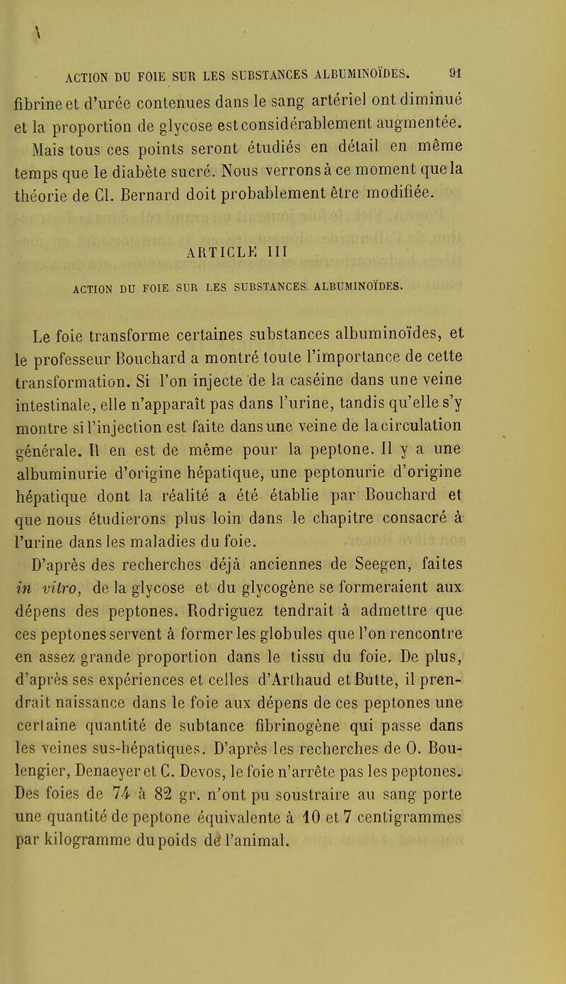 fibrine et d'urée contenues dans le sang artériel ont diminué et la proportion de glycose est considérablement augmentée. Mais tous ces points seront étudiés en détail en même temps que le diabète sucré. Nous verrons à ce moment que la théorie de Cl. Bernard doit probablement être modifiée. ARTICLE III ACTION DU FOIE SUR LES SUBSTANCES ALBUMINOÏDES. Le foie transforme certaines substances albuminoïdes, et le professeur Bouchard a montré toute l'importance de cette transformation. Si l'on injecte de la caséine dans une veine intestinale, elle n'apparaît pas dans l'urine, tandis qu'elle s'y montre si l'injection est faite dans une veine de la circulation générale. Il en est de même pour la peptone. 11 y a une albuminurie d'origine hépatique, une peptonurie d'origine hépatique dont la réalité a été établie par Bouchard et que nous étudierons plus loin dans le chapitre consacré à l'urine dans les maladies du foie. D'après des recherches déjà anciennes de Seegen, faites in vitro, de la glycose et du glycogène se formeraient aux dépens des peptones. Rodriguez tendrait à admettre que ces peptones servent à former les globules que l'on rencontre en assez grande proportion dans le tissu du foie. De plus, d'après ses expériences et celles d'Arthaud et Butte, il pren- drait naissance dans le foie aux dépens de ces peptones une certaine quantité de subtance fibrinogène qui passe dans les veines sus-hépatiques. D'après les recherches de 0. Bou- lengier, Denaeyeret C. Devos, le foie n'arrête pas les peptones. Des foies de 74 à 82 gr. n'ont pu soustraire au sang porte une quantité de peptone équivalente à 10 et 7 centigrammes par kilogramme du poids de4 l'animal.