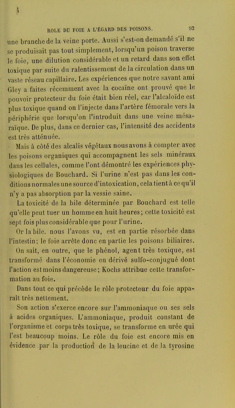 une branche de la veine porte. Aussi s'est-on demandé s'il ne se produisait pas tout simplement, lorsqu'un poison traverse le foie, une dilution considérable et un retard dans son effet toxique par suite du ralentissement de la circulation dans un vaste réseau capillaire. Les expériences que notre savant ami Gley a faites récemment avec la cocaïne ont prouvé que le pouvoir protecteur du foie était bien réel, car l'alcaloïde est plus toxique quand on l'injecte dans l'artère fémorale vers la périphérie que lorsqu'on l'introduit dans une veine mésa- raïque. De plus, dans ce dernier cas, l'intensité des accidents est très atténuée. Mais à côté des alcalis végétaux nous avons à compter avec les poisons organiques qui accompagnent les sels minéraux dans les cellules, comme l'ont démontré les expériences phy- siologiques de Bouchard. Si l'urine n'est pas dans les con- ditions normales une source d'intoxication, cela tient à ce qu'il n'y a pas absorption par la vessie saine. La toxicité de la bile déterminée par Bouchard est telle qu'elle peut tuer un homme en huit heures; cette toxicité est sept fois plus considérable que pour l'urine. Or la bile, nous l'avons vu, est en partie résorbée dans l'intestin; le foie arrête donc en partie les poisons biliaires. On sait, en outre, que le phénol, agent très toxique, est transformé dans l'économie en dérivé sulfo-conjugué dont l'action est moins dangereuse; Kochs attribue cette transfor- mation au foie. Dans tout ce qui précède le rôle protecteur du foie appa- raît très nettement. Son action s'exerce encore sur l'ammoniaque ou ses sels à acides organiques. L'ammoniaque, produit constant de l'organisme et corps très toxique, se transforme en urée qui l'est beaucoup moins. Le rôle du foie est encore mis en évidence par la production* de la leucine et de la tyrosine
