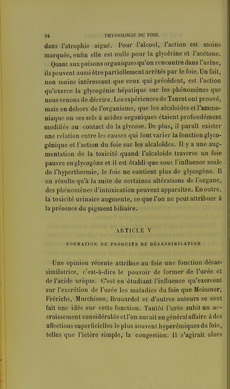 dans l'atrophie aiguë. Pour l'alcool, l'action est moins marquée, enfin elle est nulle pour la glycérine et l'acétone. Quant aux poisons organiques qu'on rencontre dans l'urine, ils peuvent aussi être partiellement arrêtés par le foie. Un fait, non moins intéressant que ceux qui précèdent, est l'action qu'exerce la glycogénie hépatique sur les phénomènes que nous venons de décrire. Les expériences de Tanret ont prouvé, mais en dehors de l'organisme, que les alcaloïdes et l'ammo- niaque ou ses sels à acides organiques étaient profondément modifiés au contact de laglycose. De plus, il paraît exister une relation entre les causes qui font varier la fonction glyco- génique et l'action du foie sur les alcaloïdes. Il y a une aug- mentation de la toxicité quand l'alcaloïde traverse un foie pauvre englycogène et il est établi que sous l'influence seule de l'hyperthermie, le foie ne contient plus de glycogène. Il en résulte qu'à la suite de certaines altérations de l'organe, des phénomènes d'intoxication peuvent apparaître. En outre, la toxicité urinaire augmente, ce que l'on ne peut attribuer à la présence du pigment biliaire. ARTICLE V FORMATION DE PRODUITS DE DÉSASSIMILATI0N Une opinion récente attribue au foie une fonction désas- similatrice, c'est-à-dire le pouvoir de former de l'urée et de l'acide urique. C'est en étudiant l'influence qu'exercent sur l'excrétion de l'urée les maladies du foie que Meissner, Frérichs, Murchison, Brouardel et d'autres auteurs se sont fait une idée sur cette fonction. Tantôt l'urée subit un ac- croissement considérable et l'on aurait en général affaire à des affections superficielles le plus souvent hyperémiquesdu foie, telles que l'ictère simple, la congestion. Il s'agirait alors