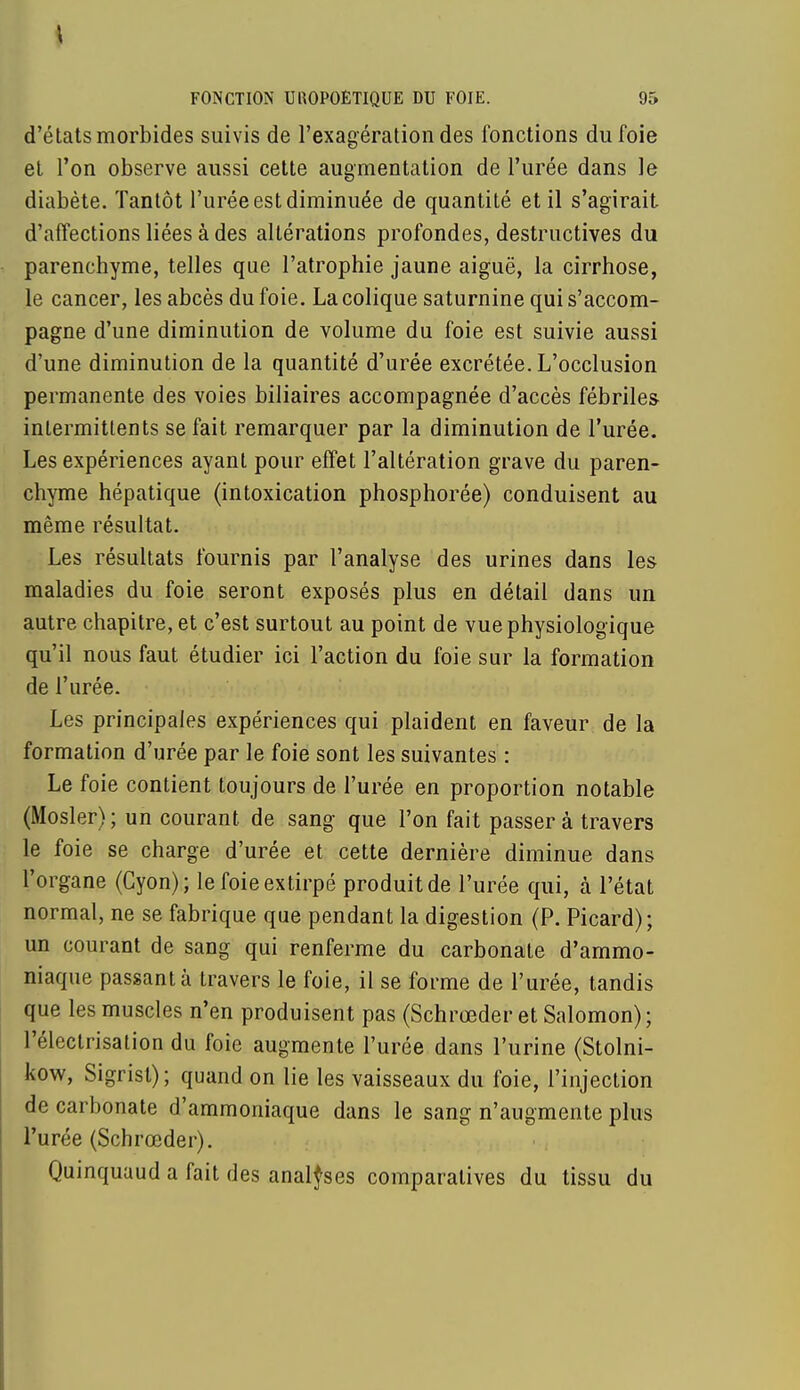 d'états morbides suivis de l'exagération des fonctions du foie et l'on observe aussi cette augmentation de l'urée dans le diabète. Tantôt l'urée est diminuée de quantité et il s'agirait d'affections liées à des altérations profondes, destructives du parenchyme, telles que l'atrophie jaune aiguë, la cirrhose, le cancer, les abcès du foie. La colique saturnine qui s'accom- pagne d'une diminution de volume du foie est suivie aussi d'une diminution de la quantité d'urée excrétée. L'occlusion permanente des voies biliaires accompagnée d'accès fébriles- intermittents se fait remarquer par la diminution de l'urée. Les expériences ayant pour effet l'altération grave du paren- chyme hépatique (intoxication phosphorée) conduisent au même résultat. Les résultats fournis par l'analyse des urines dans les maladies du foie seront exposés plus en détail dans un autre chapitre, et c'est surtout au point de vue physiologique qu'il nous faut étudier ici l'action du foie sur la formation de l'urée. Les principales expériences qui plaident en faveur de la formation d'urée par le foie sont les suivantes : Le foie contient toujours de l'urée en proportion notable (Mosler) ; un courant, de sang que l'on fait passer à travers le foie se charge d'urée et cette dernière diminue dans l'organe (Cyon); le foie extirpé produit de l'urée qui, à l'état normal, ne se fabrique que pendant la digestion (P. Picard); un courant de sang qui renferme du carbonate d'ammo- niaque passant à travers le foie, il se forme de l'urée, tandis que les muscles n'en produisent pas (Schrœder et Salomon); l'électrisation du foie augmente l'urée dans l'urine (Stolni- kow, Sigrisl); quand on lie les vaisseaux du foie, l'injection de carbonate d'ammoniaque dans le sang n'augmente plus l'urée (Schrœder). Quinquaud a fait des analyses comparatives du tissu du