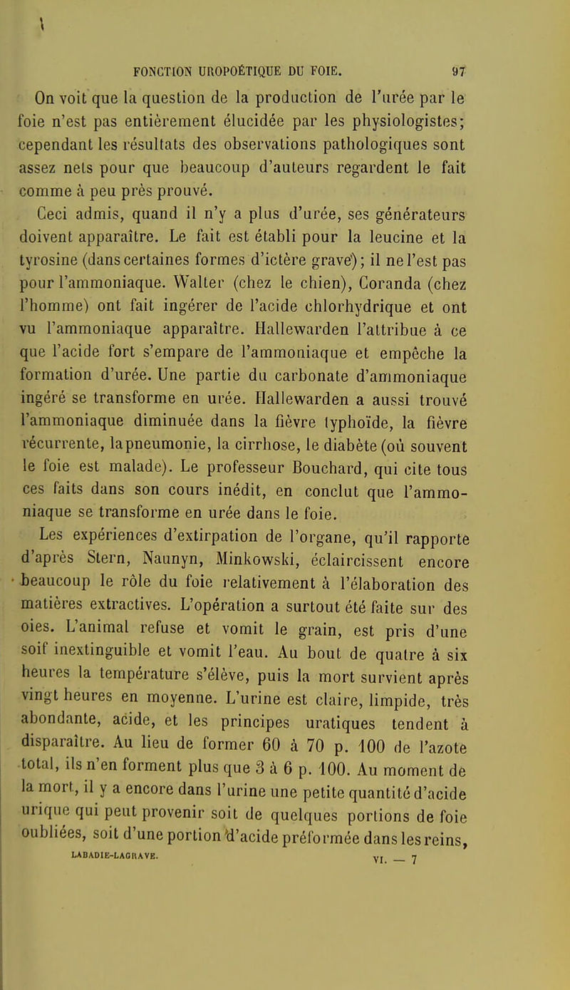 On voit que la question de la production de l'urée par le foie n'est pas entièrement élucidée par les physiologistes; cependant les résultats des observations pathologiques sont assez nets pour que beaucoup d'auteurs regardent le fait comme à peu près prouvé. Ceci admis, quand il n'y a plus d'urée, ses générateurs doivent apparaître. Le fait est établi pour la leucine et la tyrosine (dans certaines formes d'ictère grave1); il ne l'est pas pour l'ammoniaque. Walter (chez le chien), Coranda (chez l'homme) ont fait ingérer de l'acide chlorhydrique et ont vu l'ammoniaque apparaître. Hallewarden l'attribue à ce que l'acide fort s'empare de l'ammoniaque et empêche la formation d'urée. Une partie du carbonate d'ammoniaque ingéré se transforme en urée. Hallewarden a aussi trouvé l'ammoniaque diminuée dans la fièvre typhoïde, la fièvre récurrente, la pneumonie, la cirrhose, le diabète (où souvent le foie est malade). Le professeur Bouchard, qui cite tous ces faits dans son cours inédit, en conclut que l'ammo- niaque se transforme en urée dans le foie. Les expériences d'extirpation de l'organe, qu'il rapporte d'après Stern, Naunyn, Minkowski, éclaircissent encore beaucoup le rôle du foie relativement à l'élaboration des matières extractives. L'opération a surtout été faite sur des oies. L'animal refuse et vomit le grain, est pris d'une soif inextinguible et vomit l'eau. Au bout de quatre à six heures la température s'élève, puis la mort survient après vingt heures en moyenne. L'urine est claire, limpide, très abondante, acide, et les principes uratiques tendent à disparaître. Au lieu de former 60 à 70 p. 100 de l'azote total, ils n'en forment plus que 3 à 6 p. 100. Au moment de la mort, il y a encore dans l'urine une petite quantité d'acide urique qui peut provenir soit de quelques portions de foie oubliées, soit d'une portion 'd'acide préformée dans les reins, LAD AD1E-LAG RAVE. v, 7