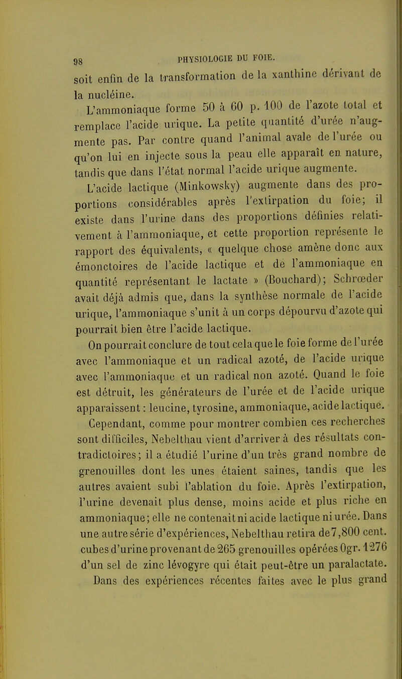 soit enfin de la transformation de la xanthinc dérivant de la nucléine. L'ammoniaque forme 50 à 60 p. 100 de l'azote total et remplace l'acide urique. La petite quantité d'urée n'aug- mente pas. Par contre quand l'animal avale de l'urée ou qu'on lui en injecte sous la peau elle apparaît en nature, tandis que dans l'état normal l'acide urique augmente. L'acide lactique (Minkowsky) augmente dans des pro- portions considérables après l'exlirpation du foie; il existe dans l'urine dans des proportions définies relati- vement à l'ammoniaque, et cette proportion représente le rapport des équivalents, « quelque chose amène donc aux émonctoires de l'acide lactique et de l'ammoniaque en quantité représentant le lactate » (Bouchard); Schrœder avait déjà admis que, dans la synthèse normale de l'acide urique, l'ammoniaque s'unit à un corps dépourvu d'azote qui pourrait bien être l'acide lactique. On pourrait conclure de tout cela que le foie forme de l'urée avec l'ammoniaque et un radical azoté, de l'acide urique avec l'ammoniaque et un radical non azoté. Quand le foie est détruit, les générateurs de l'urée et de l'acide urique apparaissent : leucine, tyrosine, ammoniaque, acide lactique. Cependant, comme pour montrer combien ces recherches sont difficiles, Nebelthau vient d'arriver à des résultats con- tradictoires; il a étudié l'urine d'un très grand nombre de grenouilles dont les unes étaient saines, tandis que les autres avaient subi l'ablation du foie. Après l'extirpation, l'urine devenait plus dense, moins acide et plus riche en ammoniaque ; elle ne contenait ni acide lactique ni urée. Dans une autre série d'expériences, Nebelthau retira de7,800 cent, cubes d'urine provenant de 265 grenouilles opérées Ogr. 1276 d'un sel de zinc lévogyre qui était peut-être un paralactate. Dans des expériences récentes faites avec le plus grand