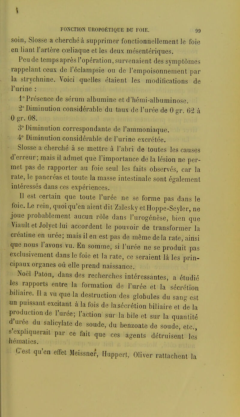 soin, Slosse a cherché à supprimer fonctionnellement le foie en liant l'artère cœliaque et les deux mésentériques. Peu de temps après l'opération, survenaient des symptômes rappelant ceux de l'éclampsie ou de l'empoisonnement par la strychnine. Voici quelles étaient les modifications de l'urine : 1° Présence de sérum albumine et d'hémi-albuminose. 2° Diminution considérable du taux de l'urée de 0 gr. 62 à 0 gr. 08. 3° Diminution correspondante de l'ammoniaque. 4° Diminution considérable de l'urine excrétée. Slosse a cherché à se mettre à l'abri de toutes les causes d'erreur; mais il admet que l'importance de la lésion ne per- met pas de rapporter au foie seul les faits observés, car la rate, le pancréas et toute la masse intestinale sont également intéressés dans ces expériences. Il est certain que toute l'urée ne se forme pas dans le foie. Le rein, quoi qu'en aient dit Zalesky et Hoppe-Seyler, ne joue probablement aucun rôle dans l'urogénèse, bien que Viaultet Jolyet lui accordent le pouvoir de transformer la créatine en urée; mais il en est pas de même delà rate, ainsi que nous Pavons vu. En somme, si l'urée ne se produit pas exclusivement dans le foie et la rate, ce seraient là les prin- cipaux organes où elle prend naissance. Noël Paton, dans des recherches intéressantes, a étudié les rapports entre la formation de l'urée et la sécrétion biliaire. Il a vu que la destruction des globules du sang est un puissant excitant à la fois de la sécrétion biliaire et de la production de l'urée; l'action sur la bile et sur la quantité d urée du salicylate de soude, du benzoate de soude, etc., a expliquerait par ce fait que ces agents détruisent les hématies. C'est qu'en effet Meissner, Huppert, Oliver rattachent la