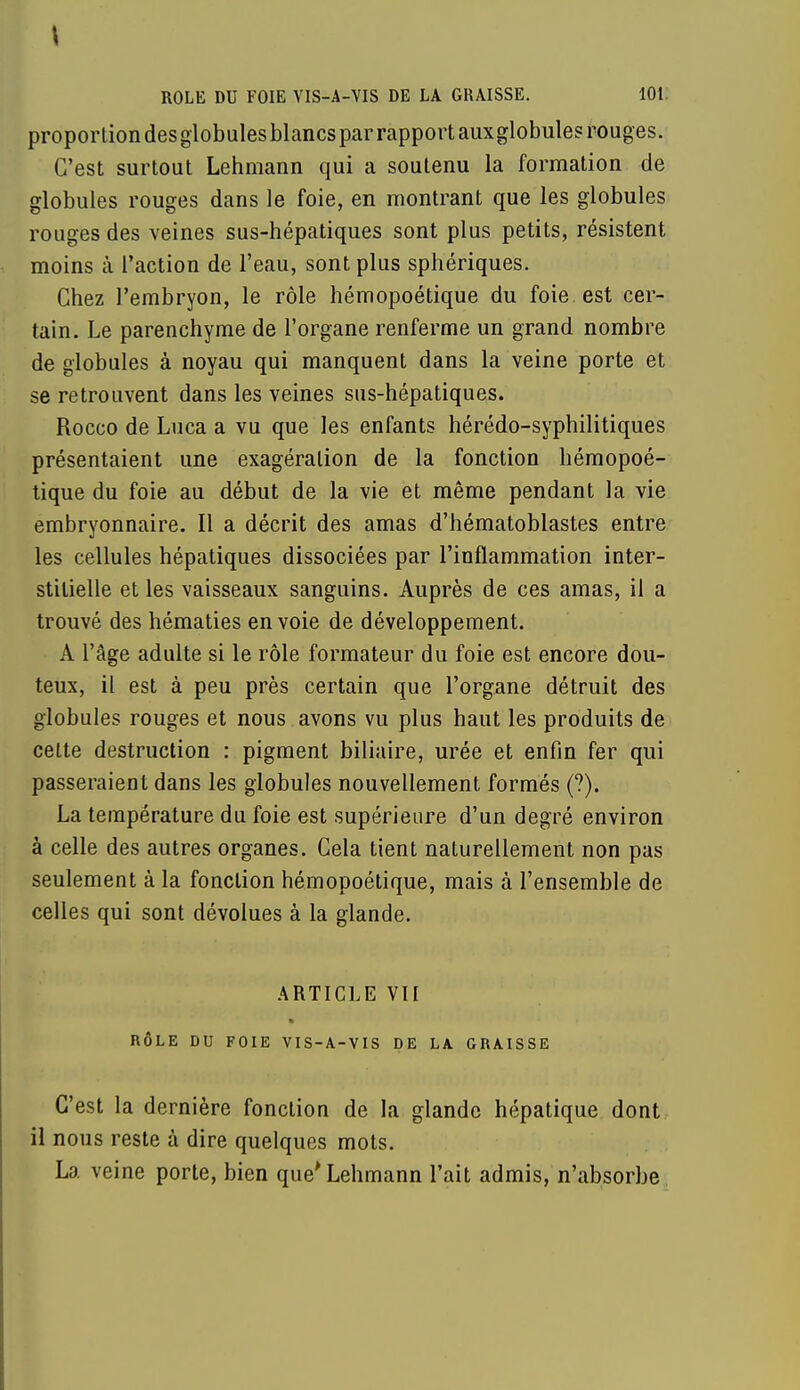 \ ROLE DU FOIE VIS-A-VIS DE LA GRAISSE. 101. proportion des globules blancs par rapport auxglobules rouges. C'est surtout Lehmann qui a soutenu la formation de globules rouges dans le foie, en montrant que les globules rouges des veines sus-hépatiques sont plus petits, résistent moins à l'action de l'eau, sont plus sphériques. Chez l'embryon, le rôle hémopoétique du foie, est cer- tain. Le parenchyme de l'organe renferme un grand nombre de globules à noyau qui manquent dans la veine porte et se retrouvent dans les veines sus-hépatiques. Rocco de Luca a vu que les enfants hérédo-syphilitiques présentaient une exagération de la fonction hémopoé- tique du foie au début de la vie et même pendant la vie embryonnaire. Il a décrit des amas d'hématoblastes entre les cellules hépatiques dissociées par l'inflammation inter- stitielle et les vaisseaux sanguins. Auprès de ces amas, il a trouvé des hématies envoie de développement. A l'âge adulte si le rôle formateur du foie est encore dou- teux, il est à peu près certain que l'organe détruit des globules rouges et nous avons vu plus haut les produits de cette destruction : pigment biliaire, urée et enfin fer qui passeraient dans les globules nouvellement formés (?). La température du foie est supérieure d'un degré environ à celle des autres organes. Cela tient naturellement non pas seulement à la fonction hémopoétique, mais à l'ensemble de celles qui sont dévolues à la glande. ARTICLE VII RÔLE DU FOIE VIS-A-VIS DE LA GRAISSE C'est la dernière fonction de la glande hépatique dont il nous reste à dire quelques mots. La veine porte, bien que* Lehmann l'ait admis, n'absorbe