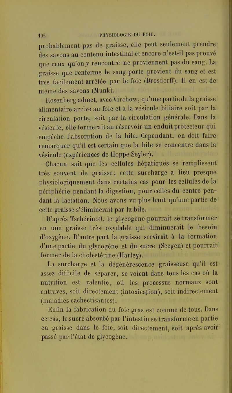 probablement pas de graisse, elle peut seulement prendre des savons au contenu intestinal et encore n'est-il pas prouvé que ceux qu'on.y rencontre ne proviennent pas du sang. La graisse que renferme le sang porte provient du sang et est très facilement arrêtée par le foie (Drosdorfï). 11 en est de même des savons (Munk). Rosenberg admet, avecVirchow, qu'une partie de la graisse alimentaire arrive au foie et à la vésicule biliaire soit par la circulation porte, soit par la circulation générale. Dans la vésicule, elle formerait au réservoir un enduit protecteur qui empêche l'absorption de la bile. Cependant, on doit faire remarquer qu'il est certain que la bile se concentre dans la vésicule (expériences de Hoppe Seyler). Chacun sait que les cellules hépatiques se remplissent très souvent de graisse; cette surcharge a lieu presque physiologiquement dans certains cas pour les cellules de la périphérie pendant la digestion, pour celles du centre pen- dant la lactation. Nous avons vu plus haut qu'une partie de cette graisse s'éliminerait par la bile. D'après Tschérinoff, le glycogène pourrait se transformer en une graisse très oxydable qui diminuerait le besoin d'oxygène. D'autre part la graisse servirait à la formation d'une partie du glycogène et du sucre (Seegen) et pourrait former de la cholestérine (Ilarley). La surcharge et la dégénérescence graisseuse qu'il est assez difficile de séparer, se voient dans tous les cas où la nutrition est ralentie, où les processus normaux sont entravés, soit directement (intoxication), soit indirectement (maladies cachectisantes). Enfin la fabrication du foie gras est connue de tous. Dans ce cas, le sucre absorbé par l'intestin se transforme en part ie eu graisse dans le foie, soit directement, soit après avoir passé par l'état de glycogène.