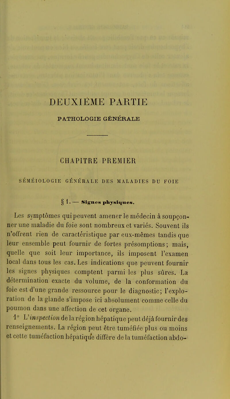 DEUXIÈME PARTIE PATHOLOGIE GÉNÉRALE CHAPITRE PREMIER SÉMÉIOLOGIE GÉNÉRALE DES MALADIES DU FOIE § 1. — Signes physiques. Les symptômes qui peuvent amener le médecin à soupçon- ner une maladie du foie sont nombreux et variés. Souvent ils n'offrent rien de caractéristique par eux-mêmes tandis que leur ensemble peut fournir de fortes présomptions; mais, quelle que soit leur importance, ils imposent l'examen local dans tous les cas. Les indications que peuvent fournir les signes physiques comptent parmi les plus sûres. La détermination exacte du volume, de la conformation du foie est d'une grande ressource pour le diagnostic; l'explo- ration de la glande s'impose ici absolument comme celle du poumon dans une affection de cet organe. 1° L'inspection de la région hépatique peut déjà fournir des renseignements. La région peut être tuméfiée plus ou moins et cette tuméfaction hépatique diffère delà tuméfaction abdo-