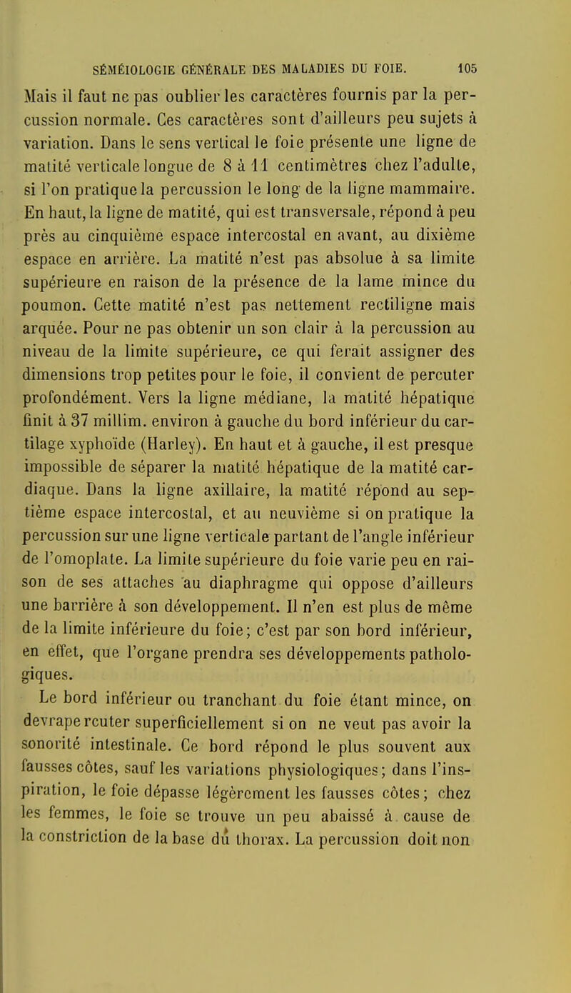 Mais il faut ne pas oublier les caractères fournis par la per- cussion normale. Ces caractères sont d'ailleurs peu sujets à variation. Dans le sens vertical le foie présente une ligne de matité verticale longue de 8 à 11 centimètres chez l'adulte, si l'on pratique la percussion le long de la ligne mammaire. En haut, la ligne de matité, qui est transversale, répond à peu près au cinquième espace intercostal en avant, au dixième espace en arrière. La matité n'est pas absolue à sa limite supérieure en raison de la présence de la lame mince du poumon. Cette matité n'est pas nettement rectiligne mais arquée. Pour ne pas obtenir un son clair à la percussion au niveau de la limite supérieure, ce qui ferait assigner des dimensions trop petites pour le foie, il convient de percuter profondément. Vers la ligne médiane, la matité hépatique finit à 37 millim. environ à gauche du bord inférieur du car- tilage xyphoïde (Harley). En haut et à gauche, il est presque impossible de séparer la matité hépatique de la matité car- diaque. Dans la ligne axillaire, la matité répond au sep- tième espace intercostal, et au neuvième si on pratique la percussion sur une ligne verticale partant de l'angle inférieur de l'omoplate. La limite supérieure du foie varie peu en rai- son de ses attaches au diaphragme qui oppose d'ailleurs une barrière à son développement. Il n'en est plus de même de la limite inférieure du foie; c'est par son bord inférieur, en effet, que l'organe prendra ses développements patholo- giques. Le bord inférieur ou tranchant du foie étant mince, on devrapercuter superficiellement si on ne veut pas avoir la sonorité intestinale. Ce bord répond le plus souvent aux fausses côtes, sauf les variations physiologiques; dans l'ins- piration, le foie dépasse légèrement les fausses côtes; chez les femmes, le foie se trouve un peu abaissé à cause de la constriction de la base du thorax. La percussion doit non