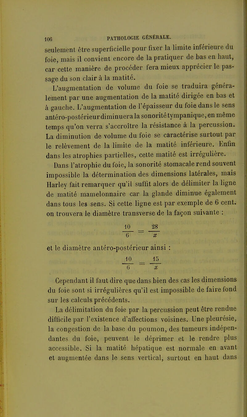 seulement être superficielle pour fixer la limite inférieure du foie, mais il convient encore de la pratiquer de bas en haut, car cette manière de procéder fera mieux apprécier le pas- sage du son clair à la matité. L'augmentation de volume du foie se traduira généra- lement par une augmentation de la matité dirigée en bas et à gauche. L'augmentation de l'épaisseur du foie dans le sens antéro-postérieur diminuera la sonorité tympanique, en même temps qu'on verra s'accroître la résistance à la percussion. La diminution de volume du foie se caractérise surtout par le relèvement de la limite de la matité inférieure. Enfin dans les atrophies partielles, celte matité est irrégulière. Dans l'atrophie du foie, la sonorité stomacale rend souvent impossible la détermination des dimensions latérales, mais Harley fait remarquer qu'il suffit alors de délimiter la ligne de matité mamelonnaire car la glande diminue également dans tous les sens. Si cette ligne est par exemple de 6 cent, on trouvera le diamètre transverse de la façon suivante : 10 JS_ T~ ~~ ~~~x~ et le diamètre antéro-postérieur ainsi : 10 15 6 — x Cependant il faut dire que dans bien des cas les dimensions du foie sont si irrégulières qu'il est impossible de faire fond sur les calculs précédents. La délimitation du foie par la percussion peut être rendue difficile par l'existence d'affections voisines. Une pleurésie, la congestion de la base du poumon, des tumeurs indépen- dantes du foie, peuvent le déprimer et le rendre plus accessible. Si la matité hépatique est normale en avant et augmentée dans le sens vertical, surtout en haut dans