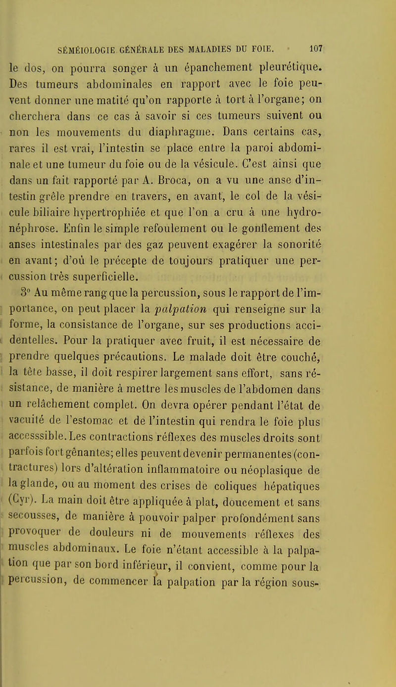 le dos, on pourra songer à un épanchement pleurétique. Des tumeurs abdominales en rapport avec le foie peu- vent donner une matité qu'on rapporte h tort à l'organe; on cherchera dans ce cas à savoir si ces tumeurs suivent ou non les mouvements du diaphragme. Dans certains cas, rares il est vrai, l'intestin se place entre la paroi abdomi- nale et une tumeur du foie ou de la vésicule. C'est ainsi que dans un fait rapporté par A. Broca, on a vu une anse d'in- testin grêle prendre en travers, en avant, le col de la vési- cule biliaire hypertrophiée et que l'on a cru à une hydro- néphrose. Enfin le simple refoulement ou le gonflement des anses intestinales par des gaz peuvent exagérer la sonorité en avant; d'où le précepte de toujours pratiquer une per- i cussion très superficielle. 3° Au même rang que la percussion, sous le rapport de l'im- portance, on peut placer la palpation qui renseigne sur la forme, la consistance de l'organe, sur ses productions acci- i dentelles. Pour la pratiquer avec fruit, il est nécessaire de : prendre quelques précautions. Le malade doit être couché, la tête basse, il doit respirer largement sans effort, sans ré- sistance, de manière à mettre les muscles de l'abdomen dans un relâchement complet. On devra opérer pendant l'état de vacuité de l'estomac et de l'intestin qui rendra le foie plus accesssible. Les contractions réflexes des muscles droits sont parfois fort gênantes; elles peuvent devenir permanentes (con- tractures) lors d'altération inflammatoire ou néoplasique de la glande, ou au moment des crises de coliques hépatiques (Gyr). La main doit être appliquée à plat, doucement et sans secousses, de manière à pouvoir palper profondément sans provoquer de douleurs ni de mouvements réflexes des muscles abdominaux. Le foie n'étant accessible à la palpa- ; lion que par son bord inférieur, il convient, comme pour la percussion, de commencer fa palpation par la région sous-