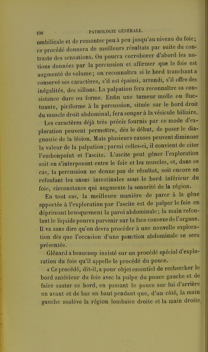 ombilicale et de remonter peu à peu jusqu'au niveau du foie; ce procédé donnera de meilleurs résultats par suite du con- traste des sensations. On pourra corroborer d'abord les no- tions données par la percussion et affirmer que le foie est augmenté de volume; on reconnaîtra si le bord tranchant a conservé ses caractères, s'il est épaissi, arrondi, s'il offre des inégalités, des sillons. La palpation fera reconnaître sa con- sistance dure ou ferme. Enfin une tumeur molle ou fluc- tuante, piriforme à la percussion, située sur le bord droit du muscle droit abdominal, fera songer à la vésicule biliaire. Les caractères déjà très précis fournis par ce mode d'ex- ploration peuvent permettre, dès le début, de poser le dia- gnostic de la lésion. Mais plusieurs causes peuvent diminuer la valeur de la palpation; parmi celles-ci, il convient de citer l'embonpoint et l'ascite. L'ascite peut gêner l'exploration soit en s'interposant entre le foie et les muscles, et, dans ce cas, la percussion ne donne pas de résultat, soit encore en refoulant les anses intestinales sous le bord inférieur du foie, circonstance qui augmente la sonorité de la région. En tout cas, la meilleure manière de parer à la gêne apportée à l'exploration par l'ascite est de palper le foie en déprimant brusquement la paroi abdominale; la main refou- lant le liquide pourra parvenir sur la face convexe de l'organe. Il va sans dire qu'on devra procéder à une nouvelle explora- tion dès que l'occasion d'une ponction abdominale se sera présentée. Glénard a beaucoup insisté sur un procédé spécial d'explo- ration du foie qu'il appelle le procédé du pouce. « Ce procédé, dit-il, a pour objet essentiel de rechercher le bord antérieur du foie avec la pulpe du pouce gauche et de faire sauter ce bord, en passant le pouce sur lui d'arrière en avant et de bas en haut pendant que, d'un côté, la main gauche soulève la région lombaire droite et la main droite