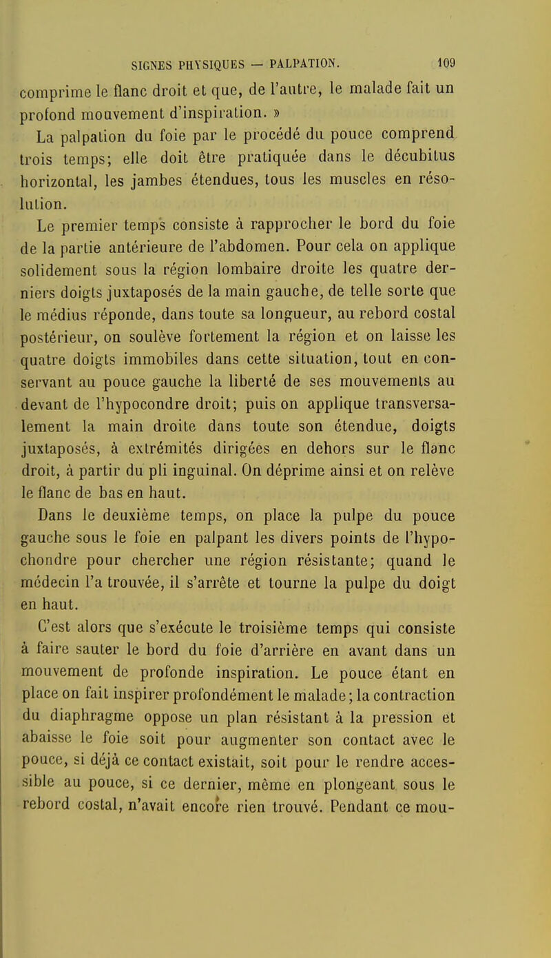 comprime le flanc droit et que, de l'autre, le malade fait un profond mouvement d'inspiration. » La palpation du foie par le procédé du pouce comprend trois temps; elle doit être pratiquée dans le décubitus horizontal, les jambes étendues, tous les muscles en réso- lution. Le premier temps consiste à rapprocher le bord du foie de la partie antérieure de l'abdomen. Pour cela on applique solidement sous la région lombaire droite les quatre der- niers doigts juxtaposés de la main gauche, de telle sorte que le médius réponde, dans toute sa longueur, au rebord costal postérieur, on soulève fortement la région et on laisse les quatre doigts immobiles dans cette situation, tout en con- servant au pouce gauche la liberté de ses mouvements au devant de l'hypocondre droit; puis on applique transversa- lement la main droite dans toute son étendue, doigts juxtaposés, à extrémités dirigées en dehors sur le flanc droit, à partir du pli inguinal. On déprime ainsi et on relève le flanc de bas en haut. Dans le deuxième temps, on place la pulpe du pouce gauche sous le foie en palpant les divers points de l'hypo- chondre pour chercher une région résistante; quand le médecin l'a trouvée, il s'arrête et tourne la pulpe du doigt en haut. C'est alors que s'exécute le troisième temps qui consiste à faire sauter le bord du foie d'arrière en avant dans un mouvement de profonde inspiration. Le pouce étant en place on fait inspirer profondément le malade ; la contraction du diaphragme oppose un plan résistant à la pression et abaisse le foie soit pour augmenter son contact avec le pouce, si déjà ce contact existait, soit pour le rendre acces- sible au pouce, si ce dernier, même en plongeant sous le rebord costal, n'avait encore rien trouvé. Pendant ce mou-