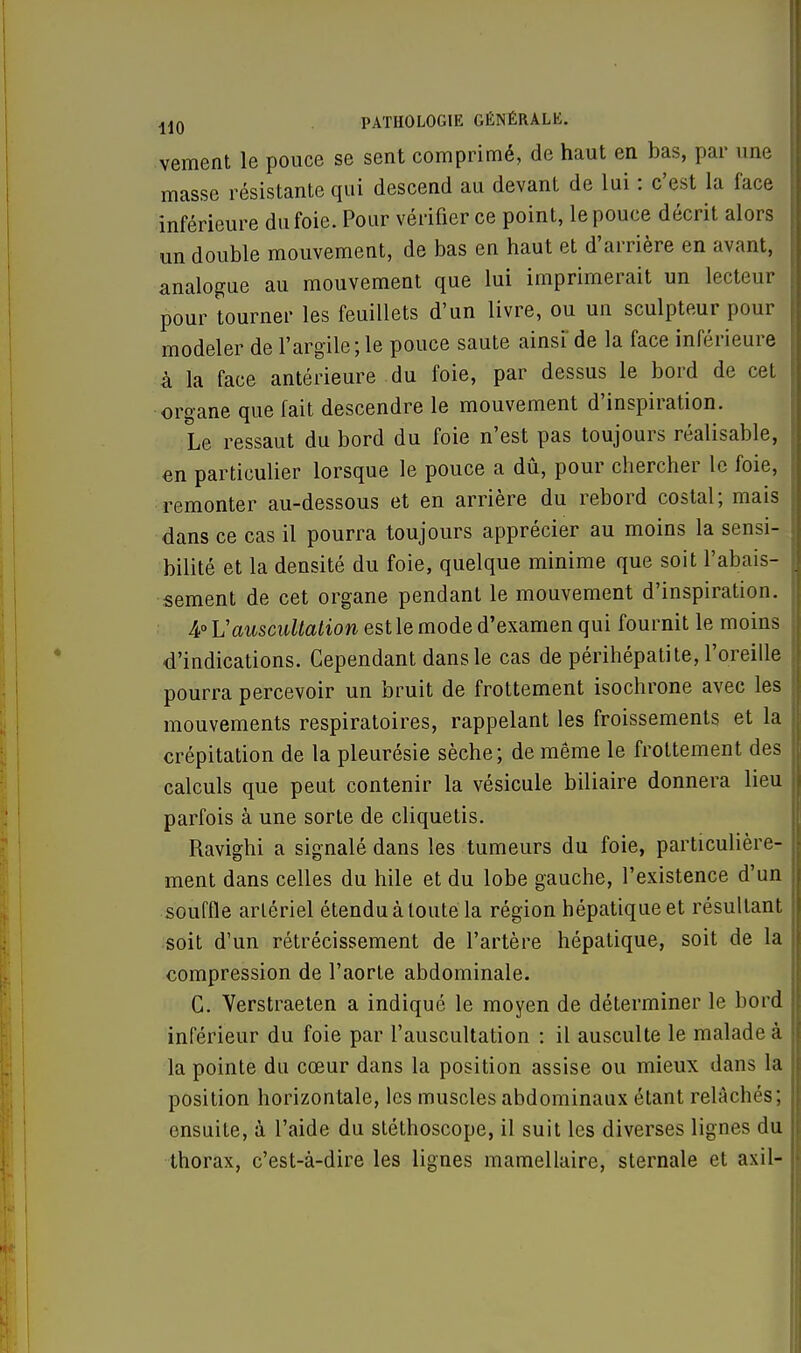 vement le pouce se sent comprimé, de haut en bas, par une masse résistante qui descend au devant de lui : c'est la face inférieure du foie. Pour vérifier ce point, le pouce décrit alors un double mouvement, de bas en haut et d'arrière en avant, analogue au mouvement que lui imprimerait un lecteur pour tourner les feuillets d'un livre, ou un sculpteur pour modeler de l'argile; le pouce saute ainsi' de la face inférieure à la face antérieure du foie, par dessus le bord de cet organe que fait descendre le mouvement d'inspiration. Le ressaut du bord du foie n'est pas toujours réalisable, en particulier lorsque le pouce a dû, pour chercher le foie, remonter au-dessous et en arrière du rebord costal; mais dans ce cas il pourra toujours apprécier au moins la sensi- bilité et la densité du foie, quelque minime que soit l'abais- sement de cet organe pendant le mouvement d'inspiration. 4° Vauscultation est le mode d'examen qui fournit le moins d'indications. Cependant dans le cas de périhépati te, l'oreille pourra percevoir un bruit de frottement isochrone avec les mouvements respiratoires, rappelant les froissements et la crépitation de la pleurésie sèche; de même le frottement des calculs que peut contenir la vésicule biliaire donnera lieu parfois à une sorte de cliquetis. Ravighi a signalé dans les tumeurs du foie, particulière- ment dans celles du hile et du lobe gauche, l'existence d'un souffle artériel étendu à toute la région hépatique et résultant soit d'un rétrécissement de l'artère hépatique, soit de la compression de l'aorte abdominale. C. Verstraeten a indiqué le moyen de déterminer le bord inférieur du foie par l'auscultation : il ausculte le malade à la pointe du cœur dans la position assise ou mieux dans la position horizontale, les muscles abdominaux étant relâchés; ensuite, à l'aide du stéthoscope, il suit les diverses lignes du thorax, c'est-à-dire les lignes mamellaire, sternale et axil-
